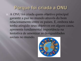  A ONU foi criada quem objetivo principal
garantir a paz no mundo através do bom
relacionamento entre os países. E, embora não
tenha atingido seus objetivos em alguns casos,
apresenta fundamental importância na
tentativa de amenizar as desigualdades
sociais no mundo.
 