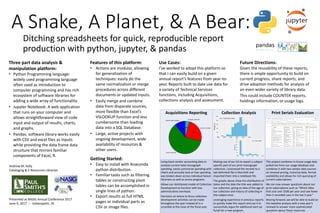 A Snake, A Planet, & A Bear:
Ditching spreadsheets for quick, reproducible report
production with python, jupyter, & pandas
Features of this platform:
• Actions are modular, allowing
for generalization of
techniques: easily do the
same normalization or merge
procedures across different
documents or updated inputs.
• Easily merge and combine
data from disparate sources,
more flexible than Excel’s
VSLOOKUP function and less
cumbersome than loading
data into a SQL Database.
• Large, active projects with
ongoing development, wide
availability of resources &
other users.
Three part data analysis &
manipulation platform:
• Python Programming language:
widely used programming language
often used as introduction to
computer programming and has rich
ecosystem of software libraries for
adding a wide array of functionality.
• Jupyter Notebook: A web application
that runs on your computer and
allows straightforward view of code
input and output of results, charts,
and graphs.
• Pandas: software library works easily
with CSV and excel files as inputs
while providing the data frame data
structure that mirrors familiar
components of Excel, R.
Use Cases:
I’ve worked to adopt this platform so
that I can easily build on a given
annual report’s features from year-to-
year. Reports built to date use data for
a variety of Technical Services
functions, including Acquisitions,
collections analysis and assessment.
Acquisitions Reporting Collection Analysis Print Serials Evaluation
Using book vendor accounting data to
analysis current total monograph
spending, easily summarize spending with
charts and annually look at how spending
was broken down across individual liaison
librarians as well as across programs.
Allows our distributed model of Collection
Development to function with low
administrative overhead.
Decisions on where to focus collection
development activities can be made
throughout the year instead of in a
scramble at the close of the fiscal year.
Making use of our ILS to export a subject
specific part of our print monograph
collection, I processed the records to a
tab-delimited file in MarcEdit and
imported them into a notebook file.
The graphs above show the distribution of
dates and the date the title was added to
our collection, giving an idea of the age of
our collection and history of collecting in
this subject area.
Leveraging experience in previous reports
to quickly make this report and use it to
successfully argue for additional start-up
funds for a new program.
This project combines in-house usage data
pulled live from our usage database and
combines it with two vendor data sources
on renewal pricing, historical data, format
availability and allows for rich querying of
current subscriptions.
We can now answer questions about our
print subscriptions such as “Which titles
that cost over $500 per year and saw fewer
than 5 recorded uses in the last 5 year.”
Moving forward, we will be able to build on
this baseline analysis with a new year’s
renewal to answer more sophisticated
questions about these resources.
Future Directions:
Given the reusability of these reports,
there is ample opportunity to build on
current progress, share reports, and
drive adoption methods for analysis of
an even wider variety of library data.
This could include COUNTER reports,
holdings information, or usage logs.
Andrew M. Kelly
Cataloging & E-Resources Librarian
Presented at NASIG Annual Conference 2017
June 9, 2017 -- Indianapolis, IN
Getting Started:
• Easy to install with Anaconda
python distribution.
• Familiar tasks such as filtering
tables or constructing pivot
tables can be accomplished in
single lines of python.
• Export results as full HTML
pages or individual parts as
CSV or image files.
 