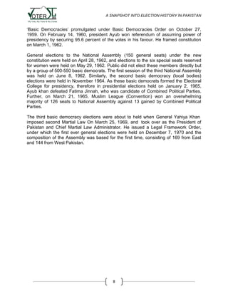 A SNAPSHOT INTO ELECTION HISTORY IN PAKISTAN

„Basic Democracies‟ promulgated under Basic Democracies Order on October 27,
1959. On February 14, 1960, president Ayub won referendum of assuming power of
presidency by securing 95.6 percent of the votes in his favour. He framed constitution
on March 1, 1962.
General elections to the National Assembly (150 general seats) under the new
constitution were held on April 28, 1962, and elections to the six special seats reserved
for women were held on May 29, 1962. Public did not elect these members directly but
by a group of 500-550 basic democrats. The first session of the third National Assembly
was held on June 8, 1962. Similarly, the second basic democracy (local bodies)
elections were held in November 1964. As these basic democrats formed the Electoral
College for presidency, therefore in presidential elections held on January 2, 1965,
Ayub khan defeated Fatima Jinnah, who was candidate of Combined Political Parties.
Further, on March 21, 1965, Muslim League (Convention) won an overwhelming
majority of 126 seats to National Assembly against 13 gained by Combined Political
Parties.
The third basic democracy elections were about to held when General Yahiya Khan
imposed second Martial Law On March 25, 1969, and took over as the President of
Pakistan and Chief Martial Law Administrator. He issued a Legal Framework Order,
under which the first ever general elections were held on December 7, 1970 and the
composition of the Assembly was based for the first time, consisting of 169 from East
and 144 from West Pakistan.

8

 