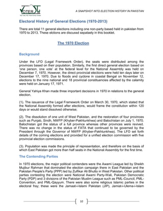 A SNAPSHOT INTO ELECTION HISTORY IN PAKISTAN

Electoral History of General Elections (1970-2013)
There are total 11 general elections including one non-party based held in pakistan from
1970 to 2013. These elctions are discussd sepataely in this booklet.

The 1970 Election
Background
Under the LFO (Legal Framework Order), the seats were distributed among the
provinces based on their population. Similarly, the first direct general election based on
„one person, one vote‟ at the federal level for the National Assembly was held on
December 7, 1970. However, the direct provincial elections were held ten days later on
December 17, 1970. Due to floods and cyclone in coastal Bengal on November 12,
elections to the nine national and 18 provincial constituencies affected by the calamity
were held on January 17, 1971.
General Yahiya Khan made three important decisions in 1970 in relations to the general
election.
(1). The issuance of the Legal Framework Order on March 30, 1970, which stated that
the National Assembly formed after elections, would frame the constitution within 120
days or would stand dissolved otherwise;
(2). The dissolution of one unit of West Pakistan, and the restoration of four provinces
such as Punjab, Sindh, NWFP (Khyber-Pakhtunkhwa) and Balochistan on July 1, 1970.
Balochistan got the status of a full province whereas other provinces were revived.
There was no change in the status of FATA that continued to be governed by the
President through the Governor of NWFP (Khyber-Pakhtunkhwa). The LFO set forth
details of the coming elections and provided for a unified election commission with five
provincial election commissions.
(3). Population was made the principle of representation, and therefore on the basis of
which East Pakistan got more than half seats in the National Assembly for the first time.

The Contending Parties
In 1970 elections, the major political contenders were the Awami League led by Sheikh
Mujibur Rahman that dominated the election campaign there in East Pakistan and the
Pakistan People's Party (PPP) led by Zulfikar Ali Bhutto in West Pakistan. Other political
parties contesting the election were National Awami Party-Wali, Pakistan Democratic
Party (PDP) and 3 divisions of the Pakistan Muslim League such as PML-Council, PMLConvention, and PML-Qayyum. There were also some religious Islamic parties in the
electoral fray; these were the Jamaat-i-Islami Pakistan (JIP), Jamiat-i-Ulema-i-Islam

10

 