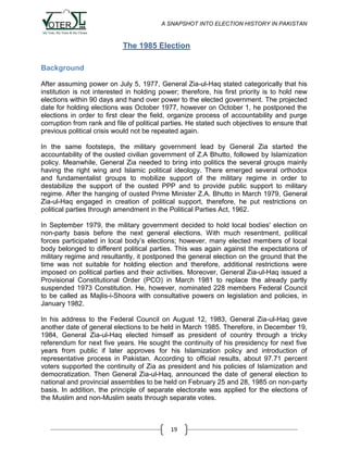 A SNAPSHOT INTO ELECTION HISTORY IN PAKISTAN

The 1985 Election
Background
After assuming power on July 5, 1977, General Zia-ul-Haq stated categorically that his
institution is not interested in holding power; therefore, his first priority is to hold new
elections within 90 days and hand over power to the elected government. The projected
date for holding elections was October 1977, however on October 1, he postponed the
elections in order to first clear the field, organize process of accountability and purge
corruption from rank and file of political parties. He stated such objectives to ensure that
previous political crisis would not be repeated again.
In the same footsteps, the military government lead by General Zia started the
accountability of the ousted civilian government of Z.A Bhutto, followed by Islamization
policy. Meanwhile, General Zia needed to bring into politics the several groups mainly
having the right wing and Islamic political ideology. There emerged several orthodox
and fundamentalist groups to mobilize support of the military regime in order to
destabilize the support of the ousted PPP and to provide public support to military
regime. After the hanging of ousted Prime Minister Z.A. Bhutto in March 1979, General
Zia-ul-Haq engaged in creation of political support, therefore, he put restrictions on
political parties through amendment in the Political Parties Act, 1962.
In September 1979, the military government decided to hold local bodies' election on
non-party basis before the next general elections. With much resentment, political
forces participated in local body‟s elections; however, many elected members of local
body belonged to different political parties. This was again against the expectations of
military regime and resultantly, it postponed the general election on the ground that the
time was not suitable for holding election and therefore, additional restrictions were
imposed on political parties and their activities. Moreover, General Zia-ul-Haq issued a
Provisional Constitutional Order (PCO) in March 1981 to replace the already partly
suspended 1973 Constitution. He, however, nominated 228 members Federal Council
to be called as Majlis-i-Shoora with consultative powers on legislation and policies, in
January 1982.
In his address to the Federal Council on August 12, 1983, General Zia-ul-Haq gave
another date of general elections to be held in March 1985. Therefore, in December 19,
1984, General Zia-ul-Haq elected himself as president of country through a tricky
referendum for next five years. He sought the continuity of his presidency for next five
years from public if later approves for his Islamization policy and introduction of
representative process in Pakistan. According to official results, about 97.71 percent
voters supported the continuity of Zia as president and his policies of Islamization and
democratization. Then General Zia-ul-Haq, announced the date of general election to
national and provincial assemblies to be held on February 25 and 28, 1985 on non-party
basis. In addition, the principle of separate electorate was applied for the elections of
the Muslim and non-Muslim seats through separate votes.

19

 