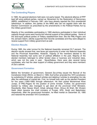 A SNAPSHOT INTO ELECTION HISTORY IN PAKISTAN

The Contending Players
In 1985, the general elections held were non-party based. The electoral alliance of PPP
lead left wing political parties, named as „Movement for the Restoration of Democracy
(MRD), established in February 1981, who have already rejected the Zia‟s presidential
referendum. In addition, the parties of the MRD also did not register them with the
Election Commission as prescribed by the amendments in the Political Parties Act by
the military government.
Majority of the candidates participating in 1985 elections participated in their individual
capacity though some were having the informal support of the political parties. Some of
the blue-eyed political parties of military establishment then, like the PML-Pagaro and
the Jamaat-i-Islami, silently supported their favorite candidates and they were alleged to
receive support from military government as well.

Election Results
During 1985, the voter turnout for the National Assembly remained 53.7 percent. The
election results showed that, new faces got opportunity to enter into National Assembly
and the Provincial Assemblies. However, majority of the members elected to the
National Assembly had some sort of political affiliation in the past. Majority of the
elected members belonged to either landed class or business and industrial class,
which was not the case in past. Nevertheless, there were also several losing
candidates, who had the clear support of military government and they were members
of Zia‟s cabinet.

Government Formation
Before the formation of government, General Zia-ul-Haq issued the Revival of the
Constitution Order (RCO), on March 2, 1985, that further amended the 1973 constitution
by substituting 57 articles, adding 6 articles and deleting 2 articles to strengthen his role
after the withdrawal of martial law. First, he himself took oath as the elected President
for five years (1985-1990) through referendum. He then picked Muhammad Khan
Junejo, of PML-Pagaro for the position of prime minister. Further, his government
backed by military also managed to get elect all the provincial Chief Ministers.
Resultantly, Mian Nawaz Sharif, Arbab Jehangir Khan, Ghous Ali Shah, Mir Ghulam
Qadir Aliani became the chief ministers of Punjab, KPK, Sindh and Balochistan
respectively. After the government formation, he lifted martial on December 30, 1985
and restored the amended 1973 Constitution.

20

 