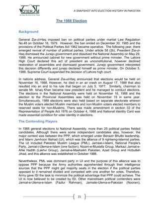 A SNAPSHOT INTO ELECTION HISTORY IN PAKISTAN

The 1988 Election
Background
General Zia-ul-Haq imposed ban on political parties under martial Law Regulation
No.48 on October 16, 1979. However, the ban ended on December 30, 1985 and the
provisions of the Political Parties Act 1962 became operative. The following year, there
emerged revival of number of political parties. Under article 58 (2b), President Zia-ulHaq dismissed the Junejo government and dissolved the National Assembly on May 29,
1988. He announced cabinet for new government without prime minister. The Lahore
High Court declared this act of president as unconstitutional, however declined
restoration of assemblies and dismissed government. Junejo government interpreted
this decision differently and junejo declared himself as prime minister. On October 5,
1988, Supreme Court suspended the decision of Lahore high court.
In nations address, General Zia-ul-Haq announced that elections would be held on
November 16, 1988. However, he died in an air crash on August 17, 1988 that also
resulted into an end to his rule that began on July 5, 1977. Similarly, chairman to
senate Mr. Ishaq Khan became new president and he managed to conduct elections.
The elections in the National Assembly were held on November 16, 1988 and the
election to the Provincial Assemblies was held on November 19 in same year.
Simultaneously, 1988 elections were also held based on separate electorate wherein
the Muslim voters elected Muslim members and non-Muslim voters elected members to
reserved seats for non-Muslims. There was made amendment in section 33 of the
Representation of People Act 1976 on October 4, 1988 and National Identity Card was
made essential condition for voter identity in elections.

The Contending Players
In 1988 general elections to National Assembly, more than 25 political parties fielded
candidates. Although there were some independent candidates also, however, the
major contest was between the PPP, which emerged under Benazir Bhutto leadership,
and Islami Jamhoori Ittehad (IJI), which was the alliance of 9 rightwing-Islamist parties.
The IJI included Pakistan Muslim League (PML), Jamaat-i-Islami, National People's
Party, Jamiat-i-Ulema-e-Islam (one faction), Nizam-e-Mustafa Group, Markazi Jamiat-eAhle Hadith (Lakhvi Group), Jamiat-e-Mashaikh Pakistan, Azad Group and Hizbullah
Jihad, and this alliance was established in October 1988.
Nevertheless, PML was dominant party in IJI and the purpose of this alliance was to
oppose PPP because the Army authorities apprehended through their intelligence
sources that the PPP might get majority seats in the election if the political parties
opposed to it remained divided and competed with one another for votes. Therefore,
Army gave ISI the task to minimize the political advantage that PPP could achieve. The
IJI is now believed to be created by ISI. Other mainstream political contenders were
Jamiat-e-Ulema-e-Islam (Fazlur Rahman), Jamiate-Ulema-e-Pakistan (Noorani),

21

 