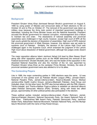 A SNAPSHOT INTO ELECTION HISTORY IN PAKISTAN

The 1990 Election
Background
President Ghulam Ishaq Khan dismissed Benazir Bhutto‟s government on August 6,
1990 by using power of 58(2)(b) and announced dates of fresh elections to NA on
October 24 and to PAs on October 27. The removal of the government was taken as
military coup because the Army took control of important government buildings in
Islamabad, including the Prime Minister house and the National Assembly. President
accused the Bhutto government for massive corruption, mismanagement and a failure
to maintain law and order. The dissolutions of national assembly and provincial
assemblies were challenged in high courts; however, except high court of KPK all the
high courts upheld the decision of dissolution of assemblies. High court of KPK restored
the provincial government of Aftab Sherpao, however, this decision was set aside by
supreme court of Pakistan. Similarly, the decision of the Lahore High Court was
challenged again in the Supreme Court, which endorsed the judgment of the Lahore
High Court about dissolution of federal government, although two judges wrote dissent
notes.
The major opposition alliance Islami Jamhoori Itehad (IJI) lead by Mian Nawaz Sharif
along with other opposition parties such as the MQM welcomed the removal of the
Federal Government. Ghulam Mustafa Jatoi, who was the leader of the opposition in the
dissolved National Assembly and also the member of the IJI, was appointed by
President Ghulam Ishaq Khan as the caretaker Prime Minister. Similarly, the slots of
provincial caretaker government were also allotted to IJI or its allies.

The Contending Players
Like in 1988, the major contending parties in 1990 elections were the same. IJI was
comprised of nine parties such as Pakistan Muslim League (PML), Jamaat-i-Islami,
National People's Party, Jamiat-i-Ulema-e-Islam, Nizam-e-Mustafa Group, Markazi
Jamiat-e-Ahle Hadith (Lakhvi Group), Jamiat-e-Mashaikh Pakistan, Azad Group and
Hizbullah Jihad. On the other hand, the PPP also formed alliance with the PML (Qasim),
Tehrik-i-Istaqlal, and Therik-e-Nafaze Fiqah-e-Jafaria to establish an electoral alliance
called Pakistan Democratic Alliance (PDA). Similarly, along with these two allied
groups, approximately 25 other political parties also participated in the election.
These political parties included Jamiat-e-Ulema-e-Islam (Fazlur Rahman), JamiatUlema-e-Pakistan (Noorani), National Democratic Party, the Awami National Party of
Wali Khan, Pakhtunkhwa Milli Awami Party, Pakistan Democratic Party, Jamhoori
Watan Party, Balochistan National Movement, Pakistan National Party, and the Muhajir
Qaumi Movement (with the name of Haq Parast Group).

26

 