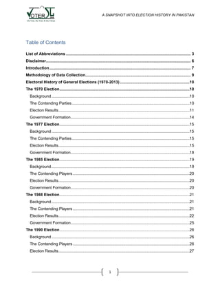 A SNAPSHOT INTO ELECTION HISTORY IN PAKISTAN

Table of Contents
List of Abbreviations ............................................................................................................... 3
Disclaimer................................................................................................................................. 6
Introduction .............................................................................................................................. 7
Methodology of Data Collection.............................................................................................. 9
Electoral History of General Elections (1970-2013) ..............................................................10
The 1970 Election....................................................................................................................10
Background ...........................................................................................................................10
The Contending Parties .........................................................................................................10
Election Results.....................................................................................................................11
Government Formation ..........................................................................................................14
The 1977 Election....................................................................................................................15
Background ...........................................................................................................................15
The Contending Parties .........................................................................................................15
Election Results.....................................................................................................................15
Government Formation ..........................................................................................................18
The 1985 Election....................................................................................................................19
Background ...........................................................................................................................19
The Contending Players ........................................................................................................20
Election Results.....................................................................................................................20
Government Formation ..........................................................................................................20
The 1988 Election....................................................................................................................21
Background ...........................................................................................................................21
The Contending Players ........................................................................................................21
Election Results.....................................................................................................................22
Government Formation ..........................................................................................................25
The 1990 Election....................................................................................................................26
Background ...........................................................................................................................26
The Contending Players ........................................................................................................26
Election Results.....................................................................................................................27

1

 