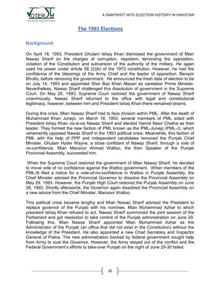 A SNAPSHOT INTO ELECTION HISTORY IN PAKISTAN

The 1993 Elections
Background
On April 18, 1993, President Ghulam Ishaq Khan dismissed the government of Mian
Nawaz Sharif on the charges of corruption, nepotism, terrorizing the opposition,
violation of the Constitution and subversion of the authority of the military. He again
used his power under article 58 (2)(b) of the 1973 constitution. However, he had the
confidence of the blessings of the Army Chief and the leader of opposition, Benazir
Bhutto, before removing the government. He announced the fresh date of election to be
on July 14, 1993 and appointed Sher Baz Khan Mazari as caretaker Prime Minister.
Nevertheless, Nawaz Sharif challenged this dissolution of government in the Supreme
Court. On May 26, 1993, Supreme Court restored the government of Nawaz Sharif
unanimously. Nawaz Sharif returned to the office with legal and constitutional
legitimacy, however, between him and President Ishaq Khan there remained strains.
During this crisis, Mian Nawaz Sharif had to face division within PML. After the death of
Muhammad Khan Junejo, on March 18, 1993, several members of PML sided with
President Ishaq Khan vis-à-vis Nawaz Sharif and elected Hamid Nasir Chatha as their
leader. They formed the new faction of PML known as the PML-Junejo (PML-J), which
vehemently opposed Nawaz Sharif in the 1993 political crisis. Meanwhile, this faction of
PML with the help of PPP and independent candidates removed the Punjab Chief
Minister, Ghulam Hyder Wayne, a close confidant of Nawaz Sharif, through a vote of
no-confidence. Mian Manzoor Ahmad Wattoo, the then Speaker of the Punjab
Provincial Assembly, succeeded him.
When the Supreme Court restored the government of Mian Nawaz Sharif, he decided
to move vote of no confidence against the Wattoo government. When members of the
PML-N filed a notice for a vote-of-no-confidence in Wattoo in Punjab Assembly, the
Chief Minister advised the Provincial Governor to dissolve the Provincial Assembly on
May 29, 1993. However, the Punjab High Court restored the Punjab Assembly on June
28, 1993. Shortly afterwards, the Governor again dissolved the Provincial Assembly on
a new advice from the Chief Minister, Manzoor Wattoo.
This political crisis became lengthy and Mian Nawaz Sharif advised the President to
replace governor of the Punjab with his nominee, Mian Muhammad Azhar to which
president Ishaq Khan refused to act. Nawaz Sharif summoned the joint session of the
Parliament and got resolution to take control of the Punjab administration on June 29.
Following this, Mian Nawaz Sharif appointed Mian Muhammad Azhar as the
Administrator of the Punjab (an office that did not exist in the Constitution) without the
knowledge of the President. He also appointed a new Chief Secretary and Inspector
General of Police. The new administration backed by federal government sought help
from Army to oust the Governor. However, the Army stayed out of the conflict and the
Federal Government‟s efforts to take-over Punjab on the night of June 29-30 failed.

30

 