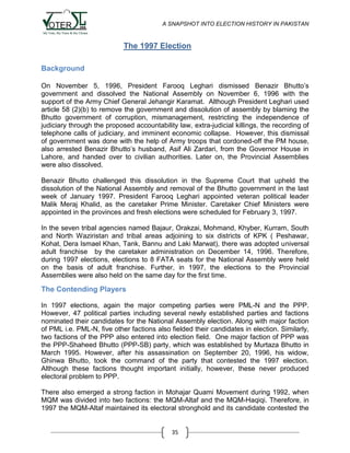 A SNAPSHOT INTO ELECTION HISTORY IN PAKISTAN

The 1997 Election
Background
On November 5, 1996, President Farooq Leghari dismissed Benazir Bhutto‟s
government and dissolved the National Assembly on November 6, 1996 with the
support of the Army Chief General Jehangir Karamat. Although President Leghari used
article 58 (2)(b) to remove the government and dissolution of assembly by blaming the
Bhutto government of corruption, mismanagement, restricting the independence of
judiciary through the proposed accountability law, extra-judicial killings, the recording of
telephone calls of judiciary, and imminent economic collapse. However, this dismissal
of government was done with the help of Army troops that cordoned-off the PM house,
also arrested Benazir Bhutto‟s husband, Asif Ali Zardari, from the Governor House in
Lahore, and handed over to civilian authorities. Later on, the Provincial Assemblies
were also dissolved.
Benazir Bhutto challenged this dissolution in the Supreme Court that upheld the
dissolution of the National Assembly and removal of the Bhutto government in the last
week of January 1997. President Farooq Leghari appointed veteran political leader
Malik Meraj Khalid, as the caretaker Prime Minister. Caretaker Chief Ministers were
appointed in the provinces and fresh elections were scheduled for February 3, 1997.
In the seven tribal agencies named Bajaur, Orakzai, Mohmand, Khyber, Kurram, South
and North Waziristan and tribal areas adjoining to six districts of KPK ( Peshawar,
Kohat, Dera Ismael Khan, Tank, Bannu and Laki Marwat), there was adopted universal
adult franchise by the caretaker administration on December 14, 1996. Therefore,
during 1997 elections, elections to 8 FATA seats for the National Assembly were held
on the basis of adult franchise. Further, in 1997, the elections to the Provincial
Assemblies were also held on the same day for the first time.

The Contending Players
In 1997 elections, again the major competing parties were PML-N and the PPP.
However, 47 political parties including several newly established parties and factions
nominated their candidates for the National Assembly election. Along with major faction
of PML i.e. PML-N, five other factions also fielded their candidates in election. Similarly,
two factions of the PPP also entered into election field. One major faction of PPP was
the PPP-Shaheed Bhutto (PPP-SB) party, which was established by Murtaza Bhutto in
March 1995. However, after his assassination on September 20, 1996, his widow,
Ghinwa Bhutto, took the command of the party that contested the 1997 election.
Although these factions thought important initially, however, these never produced
electoral problem to PPP.
There also emerged a strong faction in Mohajar Quami Movement during 1992, when
MQM was divided into two factions: the MQM-Altaf and the MQM-Haqiqi. Therefore, in
1997 the MQM-Altaf maintained its electoral stronghold and its candidate contested the

35

 