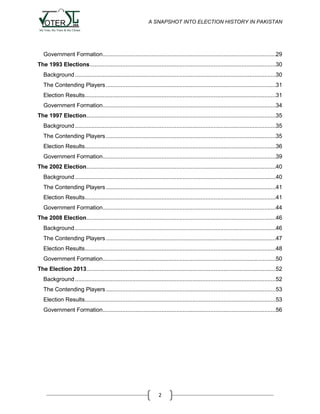 A SNAPSHOT INTO ELECTION HISTORY IN PAKISTAN

Government Formation ..........................................................................................................29
The 1993 Elections ..................................................................................................................30
Background ...........................................................................................................................30
The Contending Players ........................................................................................................31
Election Results.....................................................................................................................31
Government Formation ..........................................................................................................34
The 1997 Election....................................................................................................................35
Background ...........................................................................................................................35
The Contending Players ........................................................................................................35
Election Results.....................................................................................................................36
Government Formation ..........................................................................................................39
The 2002 Election....................................................................................................................40
Background ...........................................................................................................................40
The Contending Players ........................................................................................................41
Election Results.....................................................................................................................41
Government Formation ..........................................................................................................44
The 2008 Election....................................................................................................................46
Background ...........................................................................................................................46
The Contending Players ........................................................................................................47
Election Results.....................................................................................................................48
Government Formation ..........................................................................................................50
The Election 2013 ....................................................................................................................52
Background ...........................................................................................................................52
The Contending Players ........................................................................................................53
Election Results.....................................................................................................................53
Government Formation ..........................................................................................................56

2

 