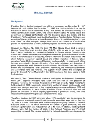 A SNAPSHOT INTO ELECTION HISTORY IN PAKISTAN

The 2002 Election

Background
President Farooq Leghari resigned from office of presidency on December 2, 1997
because of confrontation. On December 31, 1997, the presidential elections held in
Pakistan in which PML-N nominated Rafiq Tarar elected as president securing 374
votes against Aftab Shaban Merani, who secured total 58 votes. As stated above, the
government developed confrontation with the Supreme Court, the military and the
Presidency. PM Nawaz Sharif made the Chief Justice of Pakistan (Sajjad Ali Shah), one
Army Chief (Jahangir Karamat) and one President (Farooq Ahmad Khan Leghari) to quit
their offices. He also attempted though unsuccessful, to increase his administrative
powers for implementation of Islam under the proposed 15 constitutional amendment.
However, on October 12, 1999, the then PM, Mian Nawaz Sharif tried to remove
General Pervez Musharraf from the office of CoAS, while he was on his return flight
from Colombo, Sri Lanka and installed his favourite, Lt General Khwaja Ziauudin as the
Army Chief. General Pervez Musharraf deposed the elected government of Mian Nawaz
Sharif in military takeover in the country. General addressed the nation and accused PM
about hatching conspiracy against CoAS and military institution in famous „plane
conspiracy‟ case. He then announced his seven point agenda for his government, which
included accountability, the de-politicization of the state institutions, and devolution of
power to grassroots level. Pervez Musharraf assumed the office of Chief Executive for
himself and suspended the 1973 Constitution. Additionally, the Provincial Governments
and Assemblies were also removed. The Supreme Court certified the assumption of
power by General Pervez Musharraf in May 2000 and gave him three years to hold
fresh election.
On June 20, 2001, General Pervez Musharraf promulgated the President‟s Succession
Order 2001, deposed President Rafiq Tarar, and took oath as new president of
Pakistan. However, he validated his presidency through allegedly rigged referendum
held on April 30, 2002. Meanwhile, according to Musharraf‟s seven point agenda, local
government elections were held in four phases between January and August 2001 and
power was transferred to local bodies. President Pervez Musharraf also restored
powers of president i.e. article 58(2)(b),appointment of governors, CoAS, and chief
election commissioner through Legal Framework Order 2002.
Therefore, elections in 2002 were held when 1973 constitution was in abeyance. In
2002, elections to national assembly and provincial assemblies were held on October
10, 2002. A number of changes were made through promulgating Conduct of General
Elections Order 2002 in which introduced the system of joint electorate; and the
minimum age for voters was reduced from 21 to 18 years. In addition, most significant
changes were that the number of seats in the National Assembly and Provincial
Assemblies increased. The general seats in the National Assembly were increased to

40

 