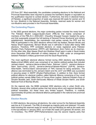 A SNAPSHOT INTO ELECTION HISTORY IN PAKISTAN

272 from 207. Most essentially, the candidates contesting elections to the National and
Provincial Assemblies were required to possess the bachelor's degree or equivalent as
the qualification required to contest election. Furthermore, first time in electoral history
of Pakistan, a significant proportion of seats was reserved (60 seats for women and 10
for non- Muslims) in the National Assembly. Similarly, reserved seats for women and
non-Muslims were provided in the Provincial Assemblies.

The Contending Players
In the 2002 general elections, the major contending parties included the newly formed
The Pakistan Muslim League-Quaid-i-Azam (PML-Q) that mainly comprised of
members of the PML-N in 2000-2001. Chaudhry Shaujaat Hussain headed the party,
and that supposedly enjoyed the full backing of General Pervez Musharraf and military
establishment. Nevertheless, the mainstream rival parties namely the PPP and the
PML-N participated in the 2002 elections without their top leaders, Benazir Bhutto and
Nawaz Sharif respectively. Benazir Bhutto was in self-exile in Dubai after losing 1996
elections. Therefore, PPP contested elections on newly registered party Pakistan
People's Party Parliamentarian (PPPP) with Makhdoom Amin Fahim as its chairman.
On the other side, Mian Nawaz Sharif and Shahbaz Sharif were in exile in Saudi Arabia
since December 2000 aftermath of military takeover of 1999, under an arrangement
between Pakistan's military government and the Saudi Royal family.
The most significant electoral alliance formed during 2002 elections was Muttahida
Majlis-e-Amal (MMA) which was comprised of six Islamic political parties that included
Jamaat-i-Islami, Jamiat-e-Ulema-e-Islam-Fazlur Rahman (JUI-F), Jamiat-e-Ulema-eIslam Sami-ul-Haq (JUI-S), Jamiat-e-Ulema-e-Pakistan-Noorani (JUP-N), Jamiat-eAhle-Hadith, Tehrik-e-Islami (reincarnation of TNFJ banned for being sectarian). The
alliance was dominated by the Jamaat-i-Islami and the JUI-F and MMA was successful
in securing power in NWFP (Khyber-Pakhtunkhwa). In addition to that, there formed
political alliance for electoral coalition called National Alliance comprising of four small
political parties namely Millat Party of Farooq Khan Leghari, National People's Party of
Ghulam Mustafa Jatoi, Sindh Democratic Alliance of Arbab Ghulam Rahim, and Sindh
National Front of Mumtaz Bhutto.
On the regional side, the MQM contested 2002 elections only in urban Sindh only.
Similarly, several other political parties that had strong ethnic and regional identities, or
political nonentities, but these have very limited support. Therefore, in nutshell,
approximately 59 parties and electoral alliance participated in the national and provincial
assemblies.

Election Results
In 2002 elections, like previous all elections, the voter turnout for the National Assembly
was low at 41.8 percent. The PML-Q emerged as majority party and obtained 118 seats
total including the reserved seats for women and non-Muslims as well as the seats won
in the bye-election in January 2003, out of total 342 seats (272 general, 60 women, and
10 minorities). The PPPP (PPP-Parliamentarian) was the second majority party that

41

 