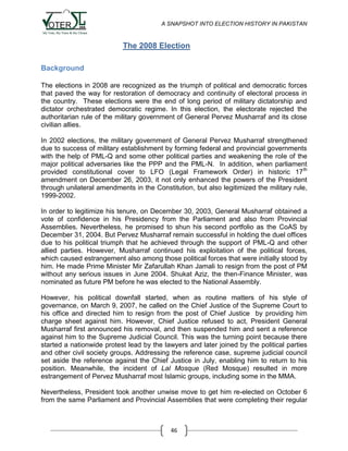A SNAPSHOT INTO ELECTION HISTORY IN PAKISTAN

The 2008 Election
Background
The elections in 2008 are recognized as the triumph of political and democratic forces
that paved the way for restoration of democracy and continuity of electoral process in
the country. These elections were the end of long period of military dictatorship and
dictator orchestrated democratic regime. In this election, the electorate rejected the
authoritarian rule of the military government of General Pervez Musharraf and its close
civilian allies.
In 2002 elections, the military government of General Pervez Musharraf strengthened
due to success of military establishment by forming federal and provincial governments
with the help of PML-Q and some other political parties and weakening the role of the
major political adversaries like the PPP and the PML-N. In addition, when parliament
provided constitutional cover to LFO (Legal Framework Order) in historic 17 th
amendment on December 26, 2003, it not only enhanced the powers of the President
through unilateral amendments in the Constitution, but also legitimized the military rule,
1999-2002.
In order to legitimize his tenure, on December 30, 2003, General Musharraf obtained a
vote of confidence in his Presidency from the Parliament and also from Provincial
Assemblies. Nevertheless, he promised to shun his second portfolio as the CoAS by
December 31, 2004. But Pervez Musharraf remain successful in holding the duel offices
due to his political triumph that he achieved through the support of PML-Q and other
allied parties. However, Musharraf continued his exploitation of the political forces,
which caused estrangement also among those political forces that were initially stood by
him. He made Prime Minister Mir Zafarullah Khan Jamali to resign from the post of PM
without any serious issues in June 2004. Shukat Aziz, the then-Finance Minister, was
nominated as future PM before he was elected to the National Assembly.
However, his political downfall started, when as routine matters of his style of
governance, on March 9, 2007, he called on the Chief Justice of the Supreme Court to
his office and directed him to resign from the post of Chief Justice by providing him
charge sheet against him. However, Chief Justice refused to act, President General
Musharraf first announced his removal, and then suspended him and sent a reference
against him to the Supreme Judicial Council. This was the turning point because there
started a nationwide protest lead by the lawyers and later joined by the political parties
and other civil society groups. Addressing the reference case, supreme judicial council
set aside the reference against the Chief Justice in July, enabling him to return to his
position. Meanwhile, the incident of Lal Mosque (Red Mosque) resulted in more
estrangement of Pervez Musharraf most Islamic groups, including some in the MMA.
Nevertheless, President took another unwise move to get him re-elected on October 6
from the same Parliament and Provincial Assemblies that were completing their regular

46

 