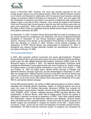 A SNAPSHOT INTO ELECTION HISTORY IN PAKISTAN

tenure in November 2007. However, this move was severely opposed by the civil
society groups, lawyers and most political parties. When the political situation became
out of control, and Musharraf‟s relationship with the Supreme Court became extremely
uneasy, he imposed a State of Emergency on November 3, 2007, and once again held
the Constitution in abeyance and issued a provisional constitutional order requiring the
judges to take a new oath of office. However, many among the judges of the Supreme
Court and Provincial High Courts refused to take the new oath and some were even not
given such opportunity. When public and political anger mounted, Musharraf vacated
the office of Army Chief and appointed General Ashfaq Pervez Kayani as the Chief of
Army Staff on November 28, 2007.
On December 15, 2007, President Pervez Musharraf lifted the state of emergency and
the country returned to constitutional rule. Meanwhile, the tenure of National Assembly
completed on November 15 and Pervez Musharraf appointed Muhammad Mian
Soomro, Chairman of the Senate, as the Caretaker Prime Minister on November 16 to
hold new elections on January 8, 2008. However, during political campaign, the
chairperson of PPPP, Benazir Bhutto was assassinated on December 27, 2007 in
Rawalpindi and violence erupted aftermath resulted into rescheduling of elections to
new date on February 18, 2008.

The Contending Players
In 2007, after long-term political movements and issues aforementioned, President
Pervez Musharraf had to give permission about the return of Benazir Bhutto and Nawaz
Sharif under the often alleged National Reconciliation Ordinance (NRO) made by the
Musharraf regime on October 5, 2007. The National Reconciliation Ordinance made
possible the withdrawal of cases against those who were thought to be “falsely involved
for political reason or through political victimization in any case” from January 1, 1986
and October 12, 1999. As stated above, Benazir Bhutto returned to Pakistan and
started the election campaign vigorously, but was assassinated on December 27, 2007.
After her assassination, Bilawal became Chairman of the PPP and Asif Ali Zardrai was
named a Co-Chairman who actually spearheaded the PPP election campaign. On the
other side, on his return home, Mian Nawaz Sharif assumed the leadership of his party,
PML-N, and started political campaign.
During 2008 general election, the parties of MMA (electoral alliance of Islamic parties),
separated and contested election separately. Initially, an electoral alliance was set up
under the name of All Pakistan Democratic Movement (APDM) that included the
Pakistan Muslim League-Nawaz, Pakistan Tehrik-e-Insaf, and Pakhtunkhwa Mili Awami
Party (PkMAP), which, however collapsed because APDM boycotted elections after
assassination of Benazir Bhutto, while PML-N initially joined boycott but agreed to
participate in elections convinced by leadership of PPPP. Three major political parties
from Balochistan, namely, the Balochistan National Party (Mengal), Jamhoori Watan
Party and National Party, boycotted election. Some forces tried to merge all factions of
Muslim League and succeeded in merging five factions of the PML – Quaid-i-Azam,
Functional, Junejo, Jinnah and Zia under the leadership of Chaudhry Shujaat Hussain.
Nevertheless, the PML-Functional remained outside of mergence and contested the

47

 
