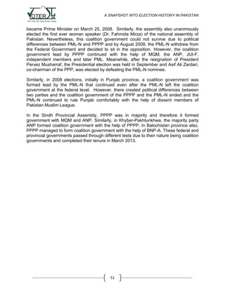 A SNAPSHOT INTO ELECTION HISTORY IN PAKISTAN

became Prime Minister on March 25, 2008. Similarly, the assembly also unanimously
elected the first ever woman speaker (Dr. Fahmida Mirza) of the national assembly of
Pakistan. Nevertheless, this coalition government could not survive due to political
differences between PML-N and PPPP and by August 2008, the PML-N withdrew from
the Federal Government and decided to sit in the opposition. However, the coalition
government lead by PPPP continued with the help of MQM, the ANP, JUI-F,
independent members and later PML. Meanwhile, after the resignation of President
Pervez Musharraf, the Presidential election was held in September and Asif Ali Zardari,
co-chairman of the PPP, was elected by defeating the PML-N nominee.
Similarly, in 2008 elections, initially in Punjab province, a coalition government was
formed lead by the PML-N that continued even after the PML-N left the coalition
government at the federal level. However, there created political differences between
two parties and the coalition government of the PPPP and the PML-N ended and the
PML-N continued to rule Punjab comfortably with the help of dissent members of
Pakistan Muslim League.
In the Sindh Provincial Assembly, PPPP was in majority and therefore it formed
government with MQM and ANP. Similarly, in Khyber-Pakhtunkhwa, the majority party
ANP formed coalition government with the help of PPPP. In Balochistan province also,
PPPP managed to form coalition government with the help of BNP-A. These federal and
provincial governments passed through different tests due to their nature being coalition
governments and completed their tenure in March 2013.

51

 