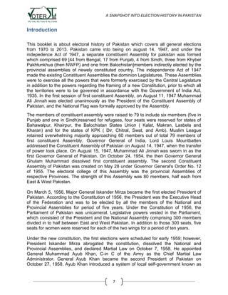 A SNAPSHOT INTO ELECTION HISTORY IN PAKISTAN

Introduction
This booklet is about electoral history of Pakistan which covers all general elections
from 1970 to 2013. Pakistan came into being on august 14, 1947, and under the
indepedence Act of 1947, a separate constituent Assembly for pakistan was formed
which comprised 69 [44 from Bengal, 17 from Punjab, 4 from Sindh, three from Khyber
Pakhtunkhua (then NWFP) and one from Balochistan]members indirectly elected by the
provincial assemblies of newely constituted country. The independence Act of 1947
made the existing Constituent Assemblies the dominion Legislatures. These Assemblies
were to exercise all the powers that were formerly exercised by the Central Legislature
in addition to the powers regarding the framing of a new Constitution, prior to which all
the territories were to be governed in accordance with the Government of India Act,
1935. In the first session of first constituent Assembly, on August 11, 1947 Muhammad
Ali Jinnah was elected unanimously as the President of the Constituent Assembly of
Pakistan, and the National Flag was formally approved by the Assembly.
The members of constituent assembly were raised to 79 to include six members (five in
Punjab and one in Sindh)reserved for refugees, four seats were reserved for states of
Bahawalpur, Khairpur, the Balochistan States Union ( Kalat, Makran, Lasbela and
Kharan) and for the states of KPK ( Dir, Chitral, Swat, and Amb). Muslim League
retained overwhelming majority approaching 60 members out of total 79 members of
first constituent Assembly. Governor General of India, Lord Louis Mountbatten
addressed the Constituent Assembly of Pakistan on August 14, 1947, when the transfer
of power took place. On August 15, 1947, Muhammad Ali Jinnah was sworn in as the
first Governor General of Pakistan. On October 24, 1954, the then Governor General
Ghulam Muhammad dissolved first constituent assembly. The second Constituent
Assembly of Pakistan was created on May 28 under Governor General's Order No. 12
of 1955. The electoral college of this Assembly was the provincial Assemblies of
respective Provinces. The strength of this Assembly was 80 members, half each from
East & West Pakistan.
On March 5, 1956, Major General Iskander Mirza became the first elected President of
Pakistan. According to the Constitution of 1956, the President was the Executive Head
of the Federation and was to be elected by all the members of the National and
Provincial Assemblies for period of five years. Under the Constitution of 1956, the
Parliament of Pakistan was unicameral. Legislative powers vested in the Parliament,
which consisted of the President and the National Assembly comprising 300 members
divided in to half between East and West Pakistan. In addition to those 300 seats, five
seats for women were reserved for each of the two wings for a period of ten years.
Under the new constitution, the first elections were scheduled for early 1959; however,
President Iskander Mirza abrogated the constitution, dissolved the National and
Provincial Assemblies, and declared Martial Law on October 7, 1958. He appointed
General Muhammad Ayub Khan, C-in C of the Army as the Chief Martial Law
Administrator. General Ayub Khan became the second President of Pakistan on
October 27, 1958. Ayub Khan introduced a system of local self-government known as

7

 