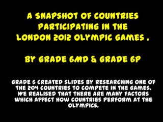 A Snapshot of Countries
      Participating in the
 London 2012 Olympic Games .

   By Grade 6MD & Grade 6P

Grade 6 created slides by researching one of
 the 204 countries to compete in the Games.
  We realised that there are many factors
 which affect how countries perform at the
                 Olympics.
 
