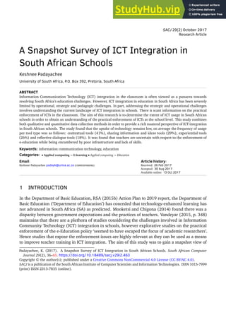 SACJ 29(2) October 2017
Research Article
A Snapshot Survey of ICT Integration in
South African Schools
Keshnee Padayachee
University of South Africa, P.O. Box 392, Pretoria, South Africa
ABSTRACT
Information Communication Technology (ICT) integration in the classroom is often viewed as a panacea towards
resolving South Africa’s education challenges. However, ICT integration in education in South Africa has been severely
limited by operational, strategic and pedagogic challenges. In part, addressing the strategic and operational challenges
involves understanding the current landscape of ICT integration in schools. There is scant information on the practical
enforcement of ICTs in the classroom. The aim of this research is to determine the extent of ICT usage in South African
schools in order to obtain an understanding of the practical enforcement of ICTs at the school level. This study combines
both qualitative and quantitative data collection methods in order to provide a rich nuanced perspective of ICT integration
in South African schools. The study found that the uptake of technology remains low, on average the frequency of usage
per tool type was as follows: contextual tools (41%), sharing information and ideas tools (29%), experiential tools
(26%) and reflective dialogue tools (18%). It was found that teachers are uncertain with respect to the enforcement of
e-education while being encumbered by poor infrastructure and lack of skills.
Keywords: information communication technology, education
Categories: • Applied computing ∼ E-learning • Applied computing ∼ Education
Email:
Keshnee Padayachee padayk@unisa.ac.za (CORRESPONDING)
Article history:
Received: 26 Feb 2017
Accepted: 30 Aug 2017
Available online: 13 Oct 2017
1 INTRODUCTION
In the Department of Basic Education, RSA (2015b) Action Plan to 2019 report, the Department of
Basic Education (‘Department of Education’) has conceded that technology-enhanced learning has
not advanced in South Africa (SA) as predicted. Mooketsi and Chigona (2014) found there was a
disparity between government expectations and the practices of teachers. Vandeyar (2015, p. 348)
maintains that there are a plethora of studies considering the challenges involved in Information
Community Technology (ICT) integration in schools, however explorative studies on the practical
enforcement of the e-Education policy ‘seemed to have escaped the focus of academic researchers’.
Hence studies that expose the enforcement issues are highly relevant as they can be used as a means
to improve teacher training in ICT integration. The aim of this study was to gain a snapshot view of
Padayachee, K. (2017). A Snapshot Survey of ICT Integration in South African Schools. South African Computer
Journal 29(2), 36–65. https://doi.org/10.18489/sacj.v29i2.463
Copyright © the author(s); published under a Creative Commons NonCommercial 4.0 License (CC BY-NC 4.0).
SACJ is a publication of the South African Institute of Computer Scientists and Information Technologists. ISSN 1015-7999
(print) ISSN 2313-7835 (online).
 