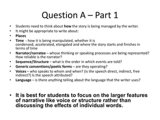 Question A – Part 1
•
•
•
•
•
•
•
•
•

Students need to think about how the story is being managed by the writer.
It might be appropriate to write about:
Places
Time - how it is being manipulated, whether it is
condensed, accelerated, elongated and where the story starts and finishes in
terms of time
Narrator/narratee – whose thinking or speaking processes are being represented?
How reliable is the narrator?
Sequence/Structure – what is the order in which events are told?
Generic conventions/poetic forms – are they operating?
Voices – who speaks to whom and when? (is the speech direct, indirect, free
indirect?) Is the speech attributed?
Language – is there anything telling about the language that the writer uses?

• It is best for students to focus on the larger features
of narrative like voice or structure rather than
discussing the effects of individual words.

 
