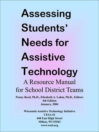 Penny Reed, Ph.D., Elizabeth A. Lahm, Ph.D., Editors
4th Edition
January, 2004
Wisconsin Assistive Technology Initiative
CESA #2
448 East High Street
Milton, WI 53563
www.wati.org
A Resource Manual
for School District Teams
Assessing
Students’
Needs for
Assistive
Technology
 