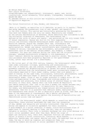 As Nature Made Us? -
Part I22:31 02-03-2010,
noreply@blogger.com (aqueertheory), intersexual, queer, sex, social
construction, social movements, third gender, transgender, transsexual,
BELOW THE BELT
An amended version of this article was originally published in the first edition
of Exposition Magazine.

The Social Construction of Sex, Gender, and Sexuality

“Male is to female, as masculine is to feminine, as penis is to vagina.“ These
few words embody the predominant view of sex, gender, and sexuality
in the 20th Century. This period was historically governed by the presumption
that male and female were the only two sexes. Masculinity was viewed
as the natural manifestation of maleness, while femininity was considered to be
the biological outgrowth of femaleness. And heterosexual sex “
defined as the union of penis and vagina “ was perceived as the only normal form
of sexual expression. Anyone who did not fit this supposedly
natural and divinely ordained heterosexist model (such as: feminine males,
masculine females, people who changed their sex, intersexuals and
homosexuals) was liable to discrimination, police persecution, and
pathologization. Gender and sexual nonconformists were frequently branded
“freaks of nature,“ harassed by law enforcement, and placed under the not so
benevolent care of the medical establishment. For example, a common
“treatment“ for gays and lesbians during the 1950s was the so-called “aversion
therapy,“ whereby psychiatrists attempted to rid homosexuals of
their “immoral“ desires by subjecting them to electric shocks. The horrors of
this procedure have been poignantly depicted in the queer-themed
films, Latter Days and But I“m a Cheerleader.

In the latter part of the 20th century, however, the heterosexist model began to
come under consistent critique, questioning and consternation.
The rise of feminist, gay and lesbian, transgender, and intersex social
movements augured the de-pathologization of gender and sexual difference.
Those who deviated from the heterosexist model were increasingly viewed as
individuals deprived of their human rights, rather than sick people in
need of fixing. At the same time, sociologists, historians, philosophers, queer
theorists, and feminists began to question the naturalness of the
heterosexist model. Since it was no longer possible to simply write off the
lives and experiences of gay, transgender and intersex people as
illegitimate and unnatural, this diverse group of scholars began to take them
seriously in their work. Taking their cue from Simone de Beauvoir's
now famous assertion, that “one is not born a woman, but rather becomes one,“
they posed the following puzzles: “if masculinity for men, femininity
for women, and heterosexuality are indeed natural and biologically pre-
determined, then how is it possible that feminine women, masculine men,
and homosexuals even exist? If sex is physically given at birth, then what do we
make of the experience of transsexuals, who“s mental and physical
sexes do not match? And how do we explain the diversity of masculinities and
femininities across time and space?“

Contrary to the heterosexist model, which depends on assertions about biological
given-ness, these scholars developed the idea that the categories
of sex, gender and sexuality are socially constructed: they are created by human
beings and depend on collective agreement for their existence.
A good example of a social construct is money. Little multicolored slips of
paper have no inherent meaning to them, and yet, they are extremely
valuable in society. Their role in economic exchange can only occur because of a
tacit social agreement about what they mean. While the slips of
paper are certainly real, their most important function (as symbols of economic
value) is purely a social construction. Similarly, while bodies,
behaviors, mannerisms, and sexual desires are real, the meanings that we give to
them, the way in which we organize and categorize them, are
created by humans and reliant on social agreement for their existence.
 