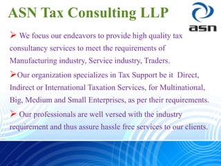 ASN Tax Consulting LLP
 We focus our endeavors to provide high quality tax
consultancy services to meet the requirements of
Manufacturing industry, Service industry, Traders.
Our organization specializes in Tax Support be it Direct,
Indirect or International Taxation Services, for Multinational,
Big, Medium and Small Enterprises, as per their requirements.
 Our professionals are well versed with the industry
requirement and thus assure hassle free services to our clients.
 
