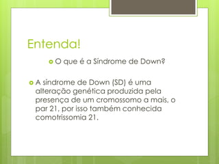 Entenda! 
 O que é a Síndrome de Down? 
 A síndrome de Down (SD) é uma 
alteração genética produzida pela 
presença de um cromossomo a mais, o 
par 21, por isso também conhecida 
comotrissomia 21. 
 