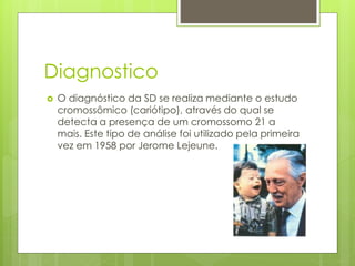 Diagnostico 
 O diagnóstico da SD se realiza mediante o estudo 
cromossômico (cariótipo), através do qual se 
detecta a presença de um cromossomo 21 a 
mais. Este tipo de análise foi utilizado pela primeira 
vez em 1958 por Jerome Lejeune. 
 