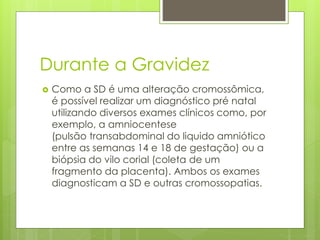 Durante a Gravidez 
 Como a SD é uma alteração cromossômica, 
é possível realizar um diagnóstico pré natal 
utilizando diversos exames clínicos como, por 
exemplo, a amniocentese 
(pulsão transabdominal do liquido amniótico 
entre as semanas 14 e 18 de gestação) ou a 
biópsia do vilo corial (coleta de um 
fragmento da placenta). Ambos os exames 
diagnosticam a SD e outras cromossopatias. 
 