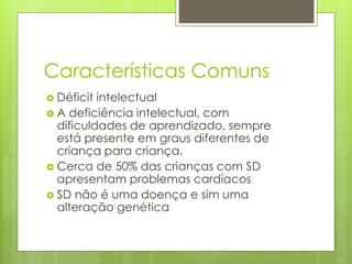 Características Comuns 
 Déficit intelectual 
 A deficiência intelectual, com 
dificuldades de aprendizado, sempre 
está presente em graus diferentes de 
criança para criança. 
 Cerca de 50% das crianças com SD 
apresentam problemas cardíacos 
 SD não é uma doença e sim uma 
alteração genética 
