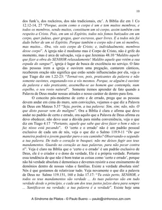 10


dos funk’s, dos rockeiros, dos não tradicionais, etc’. A Bíblia diz em 1 Co
12.12-14, 27 “Porque, assim como o corpo é um e tem muitos membros, e
todos os membros, sendo muitos, constituem um só corpo, assim também com
respeito a Cristo. Pois, em um só Espírito, todos nós fomos batizados em um
corpo, quer judeus, quer gregos, quer escravos, quer livres. E a todos nós foi
dado beber de um só Espírito. Porque também o corpo não é um só membro,
mas muitos... Ora, vós sois corpo de Cristo; e, individualmente, membros
desse corpo”. A igreja não é modismo mas é Corpo de Cristo, não é grife do
momento, mas é arca de salvação, veja o que Jeremias 48.10 “Maldito aquele
que fizer a obra do SENHOR relaxadamente! Maldito aquele que retém a sua
espada do sangue!”, igreja é lugar de busca de excelência no serviço. O fato
das pessoas irem a igreja e ouvirem uma pregação, cantarem cânticos,
receberem oração não significa que estão sendo influenciadas por ela, veja o
que Tiago diz em 1.22-23: “Tornai-vos, pois, praticantes da palavra e não
somente ouvintes, enganando-vos a vós mesmos. Porque, se alguém é ouvinte
da palavra e não praticante, assemelha-se ao homem que contempla, num
espelho, o seu rosto natural”. Somente iremos aprender de fato quando a
Palavra de Deus mudar nossas atitudes e nosso caráter de dentro para fora.
       O conceito pós-moderno de certo e de errado, prega que as pessoas
devem andar em cima do muro, sem convicções, vejamos o que diz a Palavra
de Deus em Mateus 5.37 “Seja, porém, a tua palavra: Sim, sim; não, não. O
que disto passar vem do maligno”. Ora a Bíblia é clara e afirma que devo
andar no padrão de certo e errado, ora aquilo que a Palavra de Deus afirma eu
devo obedecer, não devo usar a dúvida para minha conveniência, veja o que
diz em Tiago 4:17 “Portanto, aquele que sabe que deve fazer o bem e não o
faz nisso está pecando”. O ‘certo e o errado’ não é um padrão pessoal
exclusivo de cada um de nós, veja o que diz o Salmo 119.9-11 “De que
maneira poderá o jovem guardar puro o seu caminho? Observando-o segundo
a tua palavra. De todo o coração te busquei; não me deixes fugir aos teus
mandamentos. Guardo no coração as tuas palavras, para não pecar contra
ti”. Veja é claro na Bíblia que o ‘certo e o errado’ é um padrão exclusivo de
Deus, ele é o criador e o dono da verdade, Ele é a própria verdade. Portanto
essa tendência de que não é bom tratar as coisas como ‘certo e errado’, porque
não há verdade absoluta é demoníaca e devemos resistir a esse ensinamento de
demônios dentro de nossas vidas e famílias. Existe a verdade absoluta sim!
Nós é que gostamos de relativizar tudo. Veja novamente o que diz a palavra
de Deus no Salmo 119.151, 160 e João 17.17: “Tu estás perto, SENHOR, e
todos os teus mandamentos são verdade ... As tuas palavras são em tudo
verdade desde o princípio, e cada um dos teus justos juízos dura para sempre
... Santifica-os na verdade; a tua palavra é a verdade”. Existe hoje uma


     A Síndrome de Pilatos - © Paulo Bueno –- paulo@vinhonovo.zzn.com
 