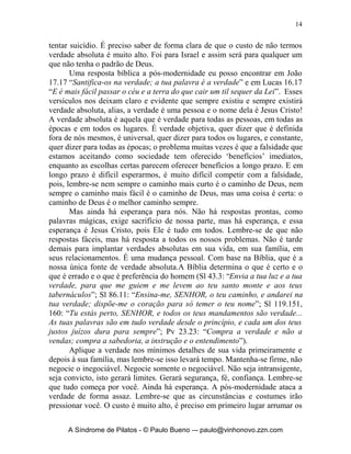 14


tentar suicídio. É preciso saber de forma clara de que o custo de não termos
verdade absoluta é muito alto. Foi para Israel e assim será para qualquer um
que não tenha o padrão de Deus.
       Uma resposta bíblica a pós-modernidade eu posso encontrar em João
17.17 “Santifica-os na verdade; a tua palavra é a verdade” e em Lucas 16.17
“E é mais fácil passar o céu e a terra do que cair um til sequer da Lei”. Esses
versículos nos deixam claro e evidente que sempre existiu e sempre existirá
verdade absoluta, alias, a verdade é uma pessoa e o nome dela é Jesus Cristo!
A verdade absoluta é aquela que é verdade para todas as pessoas, em todas as
épocas e em todos os lugares. É verdade objetiva, quer dizer que é definida
fora de nós mesmos, é universal, quer dizer para todos os lugares, e constante,
quer dizer para todas as épocas; o problema muitas vezes é que a falsidade que
estamos aceitando como sociedade tem oferecido ‘benefícios’ imediatos,
enquanto as escolhas certas parecem oferecer benefícios a longo prazo. E em
longo prazo é difícil esperarmos, é muito difícil competir com a falsidade,
pois, lembre-se nem sempre o caminho mais curto é o caminho de Deus, nem
sempre o caminho mais fácil é o caminho de Deus, mas uma coisa é certa: o
caminho de Deus é o melhor caminho sempre.
       Mas ainda há esperança para nós. Não há respostas prontas, como
palavras mágicas, exige sacrifício de nossa parte, mas há esperança, e essa
esperança é Jesus Cristo, pois Ele é tudo em todos. Lembre-se de que não
respostas fáceis, mas há resposta a todos os nossos problemas. Não é tarde
demais para implantar verdades absolutas em sua vida, em sua família, em
seus relacionamentos. É uma mudança pessoal. Com base na Bíblia, que é a
nossa única fonte de verdade absoluta.A Bíblia determina o que é certo e o
que é errado e o que é preferência do homem (Sl 43.3: “Envia a tua luz e a tua
verdade, para que me guiem e me levem ao teu santo monte e aos teus
tabernáculos”; Sl 86.11: “Ensina-me, SENHOR, o teu caminho, e andarei na
tua verdade; dispõe-me o coração para só temer o teu nome”; Sl 119.151,
160: “Tu estás perto, SENHOR, e todos os teus mandamentos são verdade...
As tuas palavras são em tudo verdade desde o princípio, e cada um dos teus
justos juízos dura para sempre”; Pv 23.23: “Compra a verdade e não a
vendas; compra a sabedoria, a instrução e o entendimento”).
       Aplique a verdade nos mínimos detalhes de sua vida primeiramente e
depois à sua família, mas lembre-se isso levará tempo. Mantenha-se firme, não
negocie o inegociável. Negocie somente o negociável. Não seja intransigente,
seja convicto, isto gerará limites. Gerará segurança, fé, confiança. Lembre-se
que tudo começa por você. Ainda há esperança. A pós-modernidade ataca a
verdade de forma assaz. Lembre-se que as circunstâncias e costumes irão
pressionar você. O custo é muito alto, é preciso em primeiro lugar arrumar os


      A Síndrome de Pilatos - © Paulo Bueno –- paulo@vinhonovo.zzn.com
 