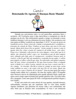 17


                               		
 Detectando Os Agentes E Doenças Deste Mundo!




       Quando nos convertemos tudo é as mil maravilhas, queremos fazer e
acontecer. Ah! O primeiro amor é algo maravilhoso e contagiante na vida de
qualquer um de nós. Mas infelizmente quando o tempo vai passando a nossa
tendência humana é a de nos afastarmos de nosso Senhor. Isso aconteceu com
uma igreja na Bíblia, Laodicéia em Apocalipse 3.14-22 “Ao anjo da igreja em
Laodicéia escreve: Estas coisas diz o Amém, a testemunha fiel e verdadeira, o
princípio da criação de Deus: Conheço as tuas obras, que nem és frio nem
quente. Quem dera fosses frio ou quente! Assim, porque és morno e nem és
quente nem frio, estou a ponto de vomitar-te da minha boca; pois dizes:
Estou rico e abastado e não preciso de coisa alguma, e nem sabes que tu és
infeliz, sim, miserável, pobre, cego e nu. Aconselho-te que de mim compres
ouro refinado pelo fogo para te enriqueceres, vestiduras brancas para te
vestires, a fim de que não seja manifesta a vergonha da tua nudez, e colírio
para ungires os olhos, a fim de que vejas. Eu repreendo e disciplino a quantos
amo. Sê, pois, zeloso e arrepende-te. Eis que estou à porta e bato; se alguém
ouvir a minha voz e abrir a porta, entrarei em sua casa e cearei com ele, e
ele, comigo. Ao vencedor, dar-lhe-ei sentar-se comigo no meu trono, assim
como também eu venci e me sentei com meu Pai no seu trono. Quem tem
ouvidos, ouça o que o Espírito diz às igrejas”. Esta era uma igreja que estava
situada numa cidade rica e prospera, em uma das regiões onde o Evangelho
mais floresceu através da implantação pelo grande apóstolo Paulo, igreja que
agora estava sendo supervisionada pelo grande apóstolo João. Fica para todos
nós a pergunta: Como uma igreja tão forte e teologicamente perfeita chegou a
esse estado?
       O mal vem contra nós como através de seus agentes, trazendo doenças,
enfermidades, sintomas que são espirituais. São os vírus deste mundo!
Agentes mundanos, que penetram em nossas vidas e nos contaminam, são
mais letais que as doenças mais avassaladoras. O vírus é um minúsculo

     A Síndrome de Pilatos - © Paulo Bueno –- paulo@vinhonovo.zzn.com
 