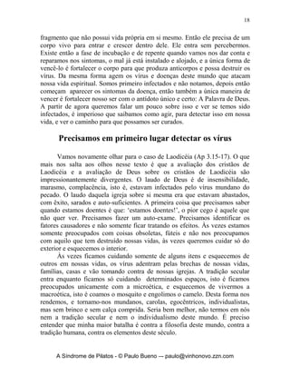 18


fragmento que não possui vida própria em si mesmo. Então ele precisa de um
corpo vivo para entrar e crescer dentro dele. Ele entra sem percebermos.
Existe então a fase de incubação e de repente quando vamos nos dar conta e
reparamos nos sintomas, o mal já está instalado e alojado, e a única forma de
vencê-lo é fortalecer o corpo para que produza anticorpos e possa destruir os
vírus. Da mesma forma agem os vírus e doenças deste mundo que atacam
nossa vida espiritual. Somos primeiro infectados e não notamos, depois então
começam aparecer os sintomas da doença, então também a única maneira de
vencer é fortalecer nosso ser com o antídoto único e certo: A Palavra de Deus.
A partir de agora queremos falar um pouco sobre isso e ver se temos sido
infectados, é imperioso que saibamos como agir, para detectar isso em nossa
vida, e ver o caminho para que possamos ser curados.

      Precisamos em primeiro lugar detectar os vírus

       Vamos novamente olhar para o caso de Laodicéia (Ap 3.15-17). O que
mais nos salta aos olhos nesse texto é que a avaliação dos cristãos de
Laodicéia e a avaliação de Deus sobre os cristãos de Laodicéia são
impressionantemente divergentes. O laudo de Deus é de insensibilidade,
marasmo, complacência, isto é, estavam infectados pelo vírus mundano do
pecado. O laudo daquela igreja sobre si mesma era que estavam abastados,
com êxito, sarados e auto-suficientes. A primeira coisa que precisamos saber
quando estamos doentes é que: ‘estamos doentes!’, o pior cego é aquele que
não quer ver. Precisamos fazer um auto-exame. Precisamos identificar os
fatores causadores e não somente ficar tratando os efeitos. Às vezes estamos
somente preocupados com coisas obsoletas, fúteis e não nos preocupamos
com aquilo que tem destruído nossas vidas, às vezes queremos cuidar só do
exterior e esquecemos o interior.
       Às vezes ficamos cuidando somente de alguns itens e esquecemos de
outros em nossas vidas, os vírus adentram pelas brechas de nossas vidas,
famílias, casas e vão tomando contra de nossas igrejas. A tradição secular
entra enquanto ficamos só cuidando determinados espaços, isto é ficamos
preocupados unicamente com a microética, e esquecemos de vivermos a
macroética, isto é coamos o mosquito e engolimos o camelo. Desta forma nos
rendemos, e tornamo-nos mundanos, carolas, egocêntricos, individualistas,
mas sem brinco e sem calça comprida. Seria bem melhor, não termos em nós
nem a tradição secular e nem o individualismo deste mundo. É preciso
entender que minha maior batalha é contra a filosofia deste mundo, contra a
tradição humana, contra os elementos deste século.


     A Síndrome de Pilatos - © Paulo Bueno –- paulo@vinhonovo.zzn.com
 