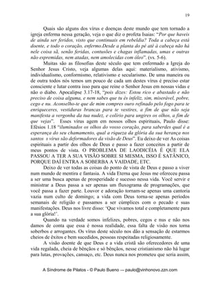 19


       Quais são alguns dos vírus e doenças deste mundo que tem tornado a
igreja enferma nessa geração, veja o que diz o profeta Isaias: “Por que haveis
de ainda ser feridos, visto que continuais em rebeldia? Toda a cabeça está
doente, e todo o coração, enfermo.Desde a planta do pé até à cabeça não há
nele coisa sã, senão feridas, contusões e chagas inflamadas, umas e outras
não espremidas, nem atadas, nem amolecidas com óleo”. (vs. 5-6).
       Muitas são as filosofias deste século que tem enfermado a Igreja do
Senhor Jesus Cristo, veja algumas delas aqui: materialismo, ativismo,
individualismo, conformismo, relativismo e secularismo. De uma maneira ou
de outra todos nós temos um pouco de cada um destes vírus é preciso estar
consciente e lutar contra isso para que reine o Senhor Jesus em nossas vidas e
não o diabo. Apocalipse 3.17-18, “pois dizes: Estou rico e abastado e não
preciso de coisa alguma, e nem sabes que tu és infeliz, sim, miserável, pobre,
cego e nu. Aconselho-te que de mim compres ouro refinado pelo fogo para te
enriqueceres, vestiduras brancas para te vestires, a fim de que não seja
manifesta a vergonha da tua nudez, e colírio para ungires os olhos, a fim de
que vejas”. Esses vírus agem em nossos olhos espirituais, Paulo disse:
Efésios 1.18 “iluminados os olhos do vosso coração, para saberdes qual é a
esperança do seu chamamento, qual a riqueza da glória da sua herança nos
santos s vírus são deformadores da visão de Deus”. Eu deixo de ver As coisas
espirituais a partir dos olhos de Deus e passo a fazer conceitos a partir de
meus pontos de vista. O PROBLEMA DE LAODICÉIA É QUE ELA
PASSOU A TER A SUA VISÃO SOBRE SI MESMA, ISSO É SATÂNICO,
PORQUE DAÍ ENTRA A SOBERBA A VAIDADE, ETC.
       Deixo de ver todas as coisas do ponto de vista de Deus e passo a viver
num mundo de mentira e fantasia. A vida Eterna que Jesus me ofereceu passa
a ser uma busca apenas de prosperidade e sucesso nessa vida. Você servir e
ministrar a Deus passa a ser apenas um fluxograma de programações, que
você passa a fazer parte. Louvor e adoração tornam-se apenas uma cantoria
vazia num culto de domingo; a vida com Deus torna-se apenas períodos
semanais de religião e passamos a ser cúmplices com o pecado e suas
manifestações. Deus nos livre disso: ‘Que vivamos total e completamente para
a sua glória!’.
       Quando na verdade somos infelizes, pobres, cegos e nus e não nos
damos de conta que essa é nossa realidade, essa falta de visão nos torna
soberbos e arrogantes. Os vírus deste século nos dão a sensação de estarmos
cheios de êxitos e bem sucedidos, pessoas respeitadas religiosamente.
       A visão doente de que Deus e a vida cristã são oferecedores de uma
vida regalada, cheia de bênçãos e só bênçãos, nesse cristianismo não há lugar
para lutas, provações, cansaço, etc. Deus nunca nos prometeu que seria assim,


     A Síndrome de Pilatos - © Paulo Bueno –- paulo@vinhonovo.zzn.com
 