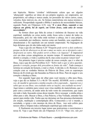 O Primeiro Mal: o Vírus do Materialismo
                 “Eu sou o que obtenho!”




       Materialismo: Seu ataque é fulminante, pois vem direto ao coração do
homem. Ele destrói nossa maior defesa que é a fé. ‘Acabo tornando-me fruto
daquilo em que eu creio, e sem fé é impossível agradar a Deus!’. O
materialismo é como uma doença maligna que se alastra, pois a principio
trabalho para suprir minhas necessidades básicas e de minha família, depois
cada vez mais e mais quero obter coisas e bens para satisfazer essa obsessão
doentia.
       Meu tempo começa a girar todo em torno de minha obsessão pelo
material e não tenho mais tempo nem ânimo para servir a Deus, torno-me um
ergolatra (adorador do trabalho). Minha vida é viver para possuir, obter, tomar
posse, ser dono, ser proprietário etc. Jesus nos adverte em Lucas 12:15
“Então, lhes recomendou: Tende cuidado e guardai-vos de toda e qualquer
avareza; porque a vida de um homem não consiste na abundância dos bens
que ele possui”. Quando estamos desesperados, ansiosos, com medo do futuro,
de não termos, é porque já estamos atacados pelo vírus.
       O materialismo ataca também a visão, distorce nossa visão. Começamos
a correr atrás do supérfluo e esquecemos do verdadeiro e imprescindível.
Começo a medir, julgar, reparar todos pelo que possuem ou não possuem.
Chega ao ponto deste vírus atacar as realidades espirituais em minha vida.
Veja o que diz o Senhor Jesus: “São os olhos a lâmpada do corpo. Se os teus
olhos forem bons, todo o teu corpo será luminoso; se, porém, os teus olhos
forem maus, todo o teu corpo estará em trevas. Portanto, caso a luz que em ti
há sejam trevas, que grandes trevas serão!” (Mateus 6.22-23). Se tivermos os
olhos de Deus estamos na Luz, se temos os olhos do materialismo estamos nas
trevas.
       O materialismo ataca a prática da fé: De repente eu começo a
racionalizar e adaptar o materialismo com a Palavra de Deus, torno-me então


      A Síndrome de Pilatos - © Paulo Bueno –- paulo@vinhonovo.zzn.com
 