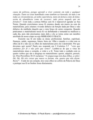23


um hipócrita. Muitos ‘cristãos’ infelizmente crêem que ser alguém
‘abençoado’ significa ser dono de seu próprio negócio, ser empresário, ser
proprietário, ser cabeça e nunca cauda, ser possuidor de vários carros, casas,
veículos, bens imóveis etc, etc. Se formos materialistas nós nunca teremos o
suficiente. Prosperidade segundo a Bíblia é ausência de necessidades básicas,
segundo Paulo em Filipenses 4.19, veja “E o meu Deus, segundo a sua
riqueza em glória, há de suprir, em Cristo Jesus, cada uma de vossas
necessidades”.
       Se formos dizer que falta de coisas é sinônimo de fracasso na vida
espiritual, maldição ou coisa assim, então Jesus seria o maior de todos os
fracassados, pois ele: não tinha onde reclinar a cabeça, isto é casa própria,
vivia sustentado por mulheres, morreu como um bandido, seus seguidores o
abandonaram e foi sepultado em um tumulo emprestado. Na linguagem de
hoje diríamos que ele não tinha onde cair morto.
       Veja o que diz em Mateus 6.24 “Ninguém pode servir a dois senhores;
porque ou há de aborrecer-se de um e amar ao outro, ou se devotará a um e
desprezará ao outro. Não podeis servir a Deus e às riquezas”. É impossível
crer em duas coisas antagônicas ao mesmo tempo. O materialismo ataca e
destrói o coração, a visão e a prática da fé, mas como eu posso vencer isso?
       Em primeiro lugar é preciso cuidar de nosso coração, que é o altar de
Deus, veja o que diz em Provérbios 4.23 “Sobre tudo o que se deve guardar,
guarda o coração, porque dele procedem as fontes da vida”. Tudo começa e
termina no coração do homem, o mal e o bem. A dúvida e a fé. Restaure o seu
coração com as verdades básicas da Palavra de Deus, com as esperanças
básicas da fé cristã que são baseadas na Palavra de Deus. Pare de seguir o seu
coração e obedeça a Deus.
       Em segundo lugar pare de olhar para você mesmo e olhe para Deus,
veja o que diz os Salmos 5.3 e 46.10 “De manhã, SENHOR, ouves a minha
voz; de manhã te apresento a minha oração e fico esperando... Aquietai-vos e
sabei que eu sou Deus; sou exaltado entre as nações, sou exaltado na terra”.
Aqui temos o antídoto para vencer esse vírus maldito do materialismo, que é:
pare com a correria, de andar atrás de todo vento de consumismo, que sopra
em todo o lado, buscando coisas desse mundo. Devo sossegar a minha alma e
olhar para o alto. Buscar a Deus, a Sua Palavra, a Sua Vontade, entender Seu
querer para minha vida. Tenho que me derramar em Sua presença diariamente
em oração, meditação e contemplação dEle. Comecemos a ver o mundo, a
sociedade, a igreja a nós mesmos da ótica de Deus, isso será colírio para
nossos olhos e limpara toda a inflamação espiritual que estão neles.
       E finalmente em terceiro lugar temos que praticarmos e exercitarmos a
nossa fé. Veja o que Paulo diz em Filipenses 4.11-13: “Digo isto, não por


     A Síndrome de Pilatos - © Paulo Bueno –- paulo@vinhonovo.zzn.com
 