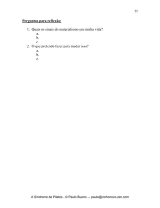 24


causa da pobreza, porque aprendi a viver contente em toda e qualquer
situação. Tanto sei estar humilhado como também ser honrado; de tudo e em
todas as circunstâncias, já tenho experiência, tanto de fartura como de fome;
assim de abundância como de escassez; tudo posso naquele que me
fortalece”. Com toda a certeza bíblica sem fé é impossível agradar ao Seu
Nome. Quando exercitamos nossa fé estamos dando um murro na cara do
materialismo, pois estamos vivendo debaixo da benção dada por Deus e não
debaixo da maldição daquilo que o meu braço de carne conquista. Quando
praticamos o materialismo nossa fé vai definhando e tornando-se medíocre a
cada dia, pois não precisamos mais dela e ela se torna como um membro
atrofiado de nosso corpo ou seja MIRRADO E FRACO.
       Exercite sua fé em todas as áreas; profissional, familiar, espiritual,
finanças, saúde, segurança, futuro, bens etc. Olhe o mundo e a vida com os
olhos da fé e não use os olhos do materialismo pois ele é destruidor. Por que
devemos agir assim? Paulo nos responde em 2 Coríntios 5.7 “visto que
andamos por fé e não pelo que vemos”. Lembre-se de que o vírus do
materialismo ataca o coração, a visão e a fé. Tome todo o cuidado com os
quatro verbos que são a desgraça no materialismo: querer, adquirir, possuir,
ter. Pois Provérbios 30.15 esclarece: “A sanguessuga tem duas filhas, a saber:
Dá, Dá. Há três coisas que nunca se fartam, sim, quatro que não dizem:
Basta!”. Cuide de seu coração, lave seus olhos no colírio da Palavra de Deus
e pratique sua fé no Senhor Jesus diariamente.




     A Síndrome de Pilatos - © Paulo Bueno –- paulo@vinhonovo.zzn.com
 
