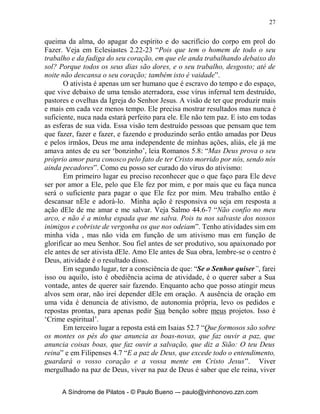 26


                               	
	
             O Segundo Mal: o Vírus do Ativismo
                    “Eu sou o que faço!”




       Está é a frase que expressa muito bem esse vírus: ‘eu sou o que faço!’.
Ativismo tem a ver com ir, andar, fazer, acontecer, sempre verbos presentes e
ativos, que não são maus em si, mas que podem nos levar a doença do
ativismo. Mas devemos olhar para Tiago 4.13-16 e então contemplar o que
Deus o Pai fala sobre isso: “Atendei, agora, vós que dizeis: Hoje ou amanhã,
iremos para a cidade tal, e lá passaremos um ano, e negociaremos, e teremos
lucros. Vós não sabeis o que sucederá amanhã. Que é a vossa vida? Sois,
apenas, como neblina que aparece por instante e logo se dissipa. Em vez
disso, devíeis dizer: Se o Senhor quiser, não só viveremos, como também
faremos isto ou aquilo. Agora, entretanto, vos jactais das vossas arrogantes
pretensões. Toda jactância semelhante a essa é maligna”. O ativismo é um
‘modus vivendi’ que se propõe a ser e acontecer pela força da ação. Nele a
noção de êxito e sucesso está intimamente ligado à atividade. Fazer algo é o
mais importante e o que vale. Não precisamos mais contar com Deus eu é que
tenho as rédeas de tudo agora porque eu me torno o ‘bam bam bam’ do
assunto. É trabalhar sem parar, sem meditar, é pressão nos filhos, nos
empregados, no patrão, nos colegas, no trânsito, nas ovelhas , nos irmãos, nos
discípulos, na esposa (o), na família é um frenesi e uma busca da ‘perfeição’
pela ótica humana. Sempre há uma sensação de urgência e de forma alucinada
e tirânica se está sempre fazendo coisas que irão nos levar ao sucesso dos
empreendimentos. Com tudo isso os relacionamentos com Deus e com as
pessoas se tornam cada vez mais mecânicos, rápidos e desnecessários. A visão
de vencer alguma coisa é o mais importante e se faz qualquer coisa para se
chegar aquele lugar. O meu valor pessoal e a minha autoestima estão ligados
diretamente àquilo que faço e ao quanto faço aquilo.
       No ativismo eu nunca estou satisfeito com os meus rendimentos, e estou
sempre em busca de mais, mais e mais, é o caminho do stress, da desilusão, da

     A Síndrome de Pilatos - © Paulo Bueno –- paulo@vinhonovo.zzn.com
 