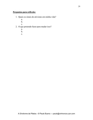 28


na paz de Deus é viver em obediência sua vontade, viver na paz de Deus é
esperar em Sua paz, quando tenho necessidades e estou em lutas,viver na paz
de Deus é deixar todas as minhas atividades debaixo de seu poder, viver na
paz de Deus é viver proclamando seu reinado e sua justiça, isso mata todo o
vírus que tenta destruir nossas vidas e a vida da igreja de Cristo. Cuidado essa
doença tenta nos fazer: agir sem entender, praticar sem refletir, exercer sem
perceber. Você é muito mais importante do que aquilo que você faz, Jesus
morreu por você e não pelas coisas que você faz. Viva na dependência da
Palavra de Deus, em comunhão de oração com Ele e ele irá abençoar as suas
atividades mas sempre em conseqüência das primeiras. Trabalhe para Deus
sem medo, mas crendo que o mais importante é Jesus Cristo e Sua vontade em
sua vida.




      A Síndrome de Pilatos - © Paulo Bueno –- paulo@vinhonovo.zzn.com
 