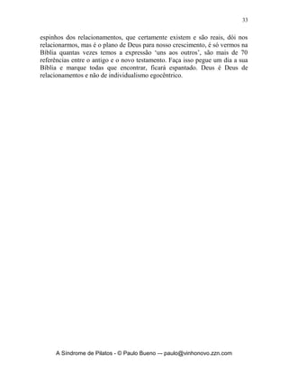 32


do pão e nas orações”; 1 Coríntios 1.9 “Fiel é Deus, pelo qual fostes
chamados à comunhão de seu Filho Jesus Cristo, nosso Senhor”; 1 Coríntios
10.16, “Porventura, o cálice da bênção que abençoamos não é a comunhão
do sangue de Cristo? O pão que partimos não é a comunhão do corpo de
Cristo?”; 2 Coríntios 6.14, “Não vos ponhais em jugo desigual com os
incrédulos; porquanto que sociedade pode haver entre a justiça e a
iniqüidade? Ou que comunhão, da luz com as trevas?”; 2 Coríntios 13.14, “A
graça do Senhor Jesus Cristo, e o amor de Deus, e a comunhão do Espírito
Santo sejam com todos vós”; Gálatas 2.9, “e, quando conheceram a graça que
me foi dada, Tiago, Cefas e João, que eram reputados colunas, me
estenderam, a mim e a Barnabé, a destra de comunhão, a fim de que nós
fôssemos para os gentios, e eles, para a circuncisão”; Filipenses 2.1, “Se há,
pois, alguma exortação em Cristo, alguma consolação de amor, alguma
comunhão do Espírito, se há entranhados afetos e misericórdias”; Filipenses
3.10, “para o conhecer, e o poder da sua ressurreição, e a comunhão dos
seus sofrimentos, conformando-me com ele na sua morte”; Filemon 1.6,
“para que a comunhão da tua fé se torne eficiente no pleno conhecimento de
todo bem que há em nós, para com Cristo”; 1 João 1.3, “o que temos visto e
ouvido anunciamos também a vós outros, para que vós, igualmente,
mantenhais comunhão conosco. Ora, a nossa comunhão é com o Pai e com
seu Filho, Jesus Cristo”; 1 João 1.6, “Se dissermos que mantemos comunhão
com ele e andarmos nas trevas, mentimos e não praticamos a verdade”; 1
João 1.7, “Se, porém, andarmos na luz, como ele está na luz, mantemos
comunhão uns com os outros, e o sangue de Jesus, seu Filho, nos purifica de
todo pecado”.
       Note que sempre a palavra comunhão está relacionada a
relacionamentos e sempre envolve mais de uma pessoa, eu não posso viver
tendo comunhão só comigo mesmo. Viver de relacionamentos e
interpessoalidade, essa é à vontade de Deus e a Sua vitória sobre o
individualismo. Jesus veio para relacionamentos e Ele deu um golpe mortal no
individualismo, veja: “pois não vim de mim mesmo, mas ele me enviou” (João
8.42c). Jesus estava no céu em relacionamento com o Pai e com o Espírito
Santo, veio para relacionamento com cada um de nós, e está no céu em
relacionamento e virá um dia para relacionamento, para nos levar para o céu e
vivermos para sempre em relacionamento. A Igreja é mais do que um
ajuntamento de pessoas, é lugar de envolvimento, de doação de vida, de
comprometimento, de aliança, de praticar comunhão e vida. Na certeza que se
viva sim em função do outro e nessa função nós também seremos abençoados.
       Há uma alegria enorme em podermos conhecer e nos fazer conhecidos
em relacionamentos, isso de forma e disposição a se pagar o preço dos


     A Síndrome de Pilatos - © Paulo Bueno –- paulo@vinhonovo.zzn.com
 