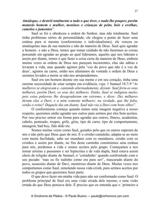 36


deixou de me seguir e não executou as minhas palavras. Então, Samuel se
contristou e toda a noite clamou ao SENHOR. Madrugou Samuel para
encontrar a Saul pela manhã; e anunciou-se àquele: Já chegou Saul ao
Carmelo, e eis que levantou para si um monumento; e, dando volta, passou e
desceu a Gilgal. Veio, pois, Samuel a Saul, e este lhe disse: Bendito sejas tu
do SENHOR; executei as palavras do SENHOR. Então, disse Samuel: Que
balido, pois, de ovelhas é este nos meus ouvidos e o mugido de bois que ouço?
Respondeu Saul: De Amaleque os trouxeram; porque o povo poupou o melhor
das ovelhas e dos bois, para os sacrificar ao SENHOR, teu Deus; o resto,
porém, destruímos totalmente. Então, disse Samuel a Saul: Espera, e te
declararei o que o SENHOR me disse esta noite. Respondeu-lhe Saul: Fala...
Por que, pois, não atentaste à voz do SENHOR, mas te lançaste ao despojo e
fizeste o que era mal aos olhos do SENHOR? Então, disse Saul a Samuel:
Pelo contrário, dei ouvidos à voz do SENHOR e segui o caminho pelo qual o
SENHOR me enviou; e trouxe a Agague, rei de Amaleque, e os amalequitas,
os destruí totalmente; mas o povo tomou do despojo ovelhas e bois, o melhor
do designado à destruição para oferecer ao SENHOR, teu Deus, em Gilgal.
Porém Samuel disse: Tem, porventura, o SENHOR tanto prazer em
holocaustos e sacrifícios quanto em que se obedeça à sua palavra? Eis que o
obedecer é melhor do que o sacrificar, e o atender, melhor do que a gordura
de carneiros. Porque a rebelião é como o pecado de feitiçaria, e a obstinação
é como a idolatria e culto a ídolos do lar. Visto que rejeitaste a palavra do
SENHOR, ele também te rejeitou a ti, para que não sejas rei. Então, disse
Saul a Samuel: Pequei, pois transgredi o mandamento do SENHOR e as tuas
palavras; porque temi o povo e dei ouvidos à sua voz. Agora, pois, te rogo,
perdoa-me o meu pecado e volta comigo, para que adore o SENHOR. Porém
Samuel disse a Saul: Não tornarei contigo; visto que rejeitaste a palavra do
SENHOR, já ele te rejeitou a ti, para que não sejas rei sobre Israel. Virando-
se Samuel para se ir, Saul o segurou pela orla do manto, e este se rasgou.
Então, Samuel lhe disse: O SENHOR rasgou, hoje, de ti o reino de Israel e o
deu ao teu próximo, que é melhor do que tu. Também a Glória de Israel não
mente, nem se arrepende, porquanto não é homem, para que se arrependa.
Então, disse Saul: Pequei; honra-me, porém, agora, diante dos anciãos do
meu povo e diante de Israel; e volta comigo, para que adore o SENHOR, teu
Deus. Então, Samuel seguiu a Saul, e este adorou o SENHOR”.
       Saul foi um homem que Deus colocou sobre um povo muito grande -
Israel, certa feita o Senhor lhe entregou uma missão: Destruir os amalequitas,
seu rei Agague, e tudo o mais que lhes pertenciam, veja literalmente a ordem
de Deus: “Castigarei Amaleque pelo que fez a Israel: ter-se oposto a Israel
no caminho, quando este subia do Egito. Vai, pois, agora, e fere a

     A Síndrome de Pilatos - © Paulo Bueno –- paulo@vinhonovo.zzn.com
 