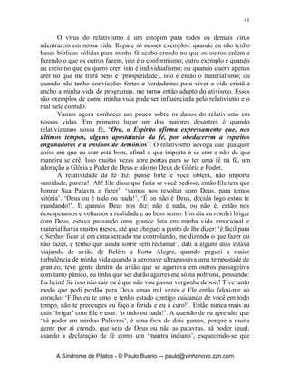 40


                                 		
             O Quinto Mal: o Vírus do Relativismo
                “Eu sou o que eu desejar ser!”




        Este é um dos maiores inimigos de nossa vida cristã e da Igreja. O
relativismo é filosófico e atua no campo da mente, das idéias, do pensamento,
e da declaração de fé, é sutil, perigoso, quer destruir a fé, a verdade e a moral
do homem. Vamos agora ler uma passagem para expressarmos os sintomas e
as causas do relativismo. Veja em 1 Timóteo 4.1-16: “Ora, o Espírito afirma
expressamente que, nos últimos tempos, alguns apostatarão da fé, por
obedecerem a espíritos enganadores e a ensinos de demônios, pela hipocrisia
dos que falam mentiras e que têm cauterizada a própria consciência, que
proíbem o casamento e exigem abstinência de alimentos que Deus criou para
serem recebidos, com ações de graças, pelos fiéis e por quantos conhecem
plenamente a verdade; pois tudo que Deus criou é bom, e, recebido com
ações de graças, nada é recusável, porque, pela palavra de Deus e pela
oração, é santificado. Expondo estas coisas aos irmãos, serás bom ministro de
Cristo Jesus, alimentado com as palavras da fé e da boa doutrina que tens
seguido. Mas rejeita as fábulas profanas e de velhas caducas. Exercita-te,
pessoalmente, na piedade. Pois o exercício físico para pouco é proveitoso,
mas a piedade para tudo é proveitosa, porque tem a promessa da vida que
agora é e da que há de ser. Fiel é esta palavra e digna de inteira aceitação.
Ora, é para esse fim que labutamos e nos esforçamos sobremodo, porquanto
temos posto a nossa esperança no Deus vivo, Salvador de todos os homens,
especialmente dos fiéis. Ordena e ensina estas coisas. Ninguém despreze a tua
mocidade; pelo contrário, torna-te padrão dos fiéis, na palavra, no
procedimento, no amor, na fé, na pureza. Até à minha chegada, aplica-te à
leitura, à exortação, ao ensino. Não te faças negligente para com o dom que
há em ti, o qual te foi concedido mediante profecia, com a imposição das
mãos do presbitério. Medita estas coisas e nelas sê diligente, para que o teu
progresso a todos seja manifesto. Tem cuidado de ti mesmo e da doutrina.
Continua nestes deveres; porque, fazendo assim, salvarás tanto a ti mesmo
como aos teus ouvintes”.

      A Síndrome de Pilatos - © Paulo Bueno –- paulo@vinhonovo.zzn.com
 