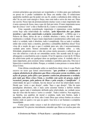 41


       O vírus do relativismo é um estopim para todos os demais vírus
adentrarem em nossa vida. Repare só nesses exemplos: quando eu não tenho
bases bíblicas sólidas para minha fé acabo crendo no que os outros crêem e
fazendo o que os outros fazem, isto é o conformismo; outro exemplo é quando
eu creio no que eu quero crer, isto é individualismo; ou quando quero apenas
crer no que me trará bens e ‘prosperidade’, isto é então o materialismo; ou
quando não tenho convicções fortes e verdadeiras para viver a vida cristã e
encho a minha vida de programas, me torno então adepto do ativismo. Esses
são exemplos de como minha vida pode ser influenciada pelo relativismo e o
mal nele contido.
       Vamos agora conhecer um pouco sobre os danos do relativismo em
nossas vidas. Em primeiro lugar um dos maiores desastres é quando
relativizamos nossa fé, “Ora, o Espírito afirma expressamente que, nos
últimos tempos, alguns apostatarão da fé, por obedecerem a espíritos
enganadores e a ensinos de demônios”. O relativismo advoga que qualquer
coisa em que eu crer está bom, afinal o que importa é se crer e não de que
maneira se crê. Isso muitas vezes abre portas para se ter uma fé na fé, um
adoração a Glória e Poder de Deus e não no Deus de Glória e Poder.
       A relatividade da fé diz: pense forte e você obterá, não importa
santidade, pureza! ‘Ah! Ele disse que faria se você pedisse, então Ele tem que
honrar Sua Palavra e fazer’, ‘vamos nos revoltar com Deus, para temos
vitória’. ‘Deus ou é tudo ou nada!’, ‘É ou não é Deus, decida logo estou te
mandando!’. E quando Deus nos diz: não é nada, ou não é, então nos
desesperamos e voltamos a realidade e ao bom senso. Um dia eu resolvi brigar
com Deus, estava passando uma grande luta em minha vida emocional e
material havia muitos meses, até que cheguei a ponto de lhe dizer: ‘é fácil para
o Senhor ficar aí em cima sentado me controlando, me dizendo o que fazer ou
não fazer, e tenho que ainda sorrir sem reclamar’, dali a alguns dias estava
viajando de avião de Belém a Porto Alegre, quando peguei a maior
turbulência de minha vida quando a aeronave ultrapassava uma tempestade de
granizo, teve gente dentro do avião que se agarrava em outros passageiros
com tanto pânico, eu tinha que ser durão agarrei-me só na poltrona, pensando:
Eu heim! Se isso não cair eu é que não vou passar vergonha depois! Tive tanto
medo que pedi perdão para Deus umas mil vezes e Ele então falou-me ao
coração: ‘Filho eu te amo, e tenho estado contigo cuidando de você em todo
tempo, não te preocupes eu faço a ferida e eu a curo!’. Então nunca mais eu
quis ‘brigar’ com Ele e usar: ‘o tudo ou nada!’. A questão de eu aprender que
‘há poder em minhas Palavras’, é uma faca de dois gumes, porque a muita
gente por aí crendo, que seja de Deus ou não as palavras, há poder igual,
usando a declaração de fé como um ‘mantra indiano’, esquecendo-se que


      A Síndrome de Pilatos - © Paulo Bueno –- paulo@vinhonovo.zzn.com
 