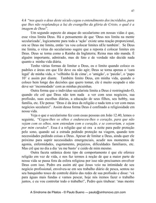 46


                               		
            O Sexto Mal: o Vírus do Secularismo
          “sou auto-suficiente e não preciso de Deus!”




       Infelizmente se para muitos ‘cristãos’, se fosse dito que Deus morreu ou
que Ele desistiu de continuar com a Igreja, isso seria apenas mais uma coisa
em suas vidas! Algo sem importância, trivial, assim tem sido o cristianismo de
muitos. Um cristianismo secularizado, em que Jesus Cristo é apenas mais um
adereço dentro de uma religião. O vírus do secularismo é venenoso e
altamente contagioso, pois ele atua distorcendo nossos conceitos sobre Deus.
       Em primeiro lugar esse vírus diz que Deus me limita e eu não posso
ficar só preso a conceitos sobre Deus, ele nos convence de que admitir o
controle de minha vida por Deus e adotá-lo como meu Senhor. E que isso é
muito perigoso e leva ao fanatismo. Faz-nos pensar que será algo que irá nos
limitar e confinar somente dentro dos limites dEle. Ele diz ‘não’ ao
discipulado, e ao ‘andar com Deus’, ele diz que ‘seguir a Jesus é ceder os
meus desejos a Ele, e isso é algo que irá castrar minha liberdade’.
       O secularismo nos assusta e nos faz ver o mundo de forma que,
tenhamos medo de fazermos a vontade de Deus: ‘Traz para mim a visão de
que se fizer à vontade de Deus, isso me levará a andar num carro velho, com
cara de rabugento, com filhos me esperando em casa com o nariz correndo,
uma esposa com os cabelos desgrenhados de avental de cozinha e suja de
comida, morando numa casa velha e com goteiras, trabalhando em um
empreguinho e possuindo um patrão chato’. Mil vezes não, Deus não têm
planos estáticos para você e sua família, mas ao contrário à vontade de Deus é
boa, agradável e perfeita.
       O secularismo diz: ‘eu não quero um Deus que me limite, creio em
Deus, mas quem escolhe o meu destino e faz ele sou eu mesmo!’. Mas a
Palavra de Deus diz em 1 Coríntios 2.9, “mas, como está escrito: Nem olhos
viram, nem ouvidos ouviram, nem jamais penetrou em coração humano o que
Deus tem preparado para aqueles que o amam” e Paulo diz em 2 Coríntios


      A Síndrome de Pilatos - © Paulo Bueno –- paulo@vinhonovo.zzn.com
 