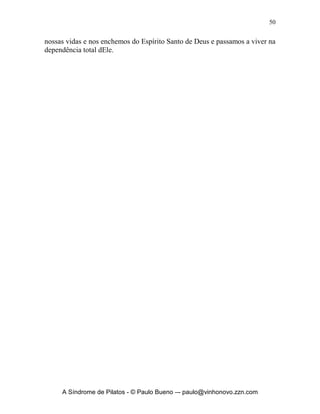 49


Jesus, ouvir novamente o fio cortante de sua voz, veja o exemplo da passagem
em que um dos alunos da escola de profetas de Eliseu perdeu o seu machado,
e repare na pergunta de Eliseu: “Onde caiu?”, em 2 Reis 6.5-7: “Sucedeu que,
enquanto um deles derribava um tronco, o machado caiu na água; ele gritou e
disse: Ai! Meu senhor! Porque era emprestado. Perguntou o homem de Deus:
Onde caiu? Mostrou-lhe ele o lugar. Então, Eliseu cortou um pau, e lançou-o
ali, e fez flutuar o ferro, e disse: Levanta-o. Estendeu ele a mão e o tomou”.
Veja que o importante era-se saber Onde havia ocorrido o fato, Jesus também
exorta a Igreja de Éfeso, dizendo: Apocalipse 2.5 “Lembra-te, pois, de onde
caíste, arrepende-te e volta à prática das primeiras obras; e, se não, venho a
ti e moverei do seu lugar o teu candeeiro, caso não te arrependas”. O mais
importante é sabermos onde perdemos o fio cortante do machado da voz de
Deus, onde nos caímos e deixamos de obedecer, posteriormente então
devemos voltar a prática das primeiras obras, redescobrir Deus em nossas
vidas, voltarmos ao fogo de Sua Presença gloriosa, nos apaixonarmos
novamente por Ele.
        Em segundo lugar devo buscar essa vida de integridade e santidade que
Ele quer que eu viva. Ele diz em sua Palavra em Levítico 20.7, “Portanto,
santificai-vos e sede santos, pois eu sou o SENHOR, vosso Deus”. E em
Pedro 1:16, “porque escrito está: Sede santos, porque eu sou santo”. Deus
quer de cada um de nós ‘santidade’, sem isso será impossível vê-lo agir e atuar
em nossas vidas e na nossa história. Em Hebreus 12.14 podemos ler, “Segui a
paz com todos e a santificação, sem a qual ninguém verá o Senhor”.
        Precisamos preparar o nosso coração para as grandes coisas que Ele
quer fazer em nossas vidas e para isso arar e preparar o terreno para o
derramamento de Seu poder sobre nós: veja Jeremias 4.3 “Porque assim diz o
SENHOR aos homens de Judá e Jerusalém: Lavrai para vós outros campo
novo e não semeeis entre espinhos”. E em Josué 3.5 “Disse Josué ao povo:
Santificai-vos, porque amanhã o SENHOR fará maravilhas no meio de vós”.
        E finalmente, para dar o golpe final e afastar de vez, o secularismo de
minha vida, preciso repreender de uma vez para sempre a obstinação e a
rebeldia e aprender a viver em submissão a Deus e aos meus líderes, quem não
tem ninguém a quem prestar contas de sua vida, têm as paredes de seu coração
fragilizadas e abertas para o mal deste século, entrar, alojar-se e destruir sua
vida e de sua família. 1 Pedro 1.14, 22 nos diz, “Como filhos da obediência,
não vos amoldeis às paixões que tínheis anteriormente na vossa ignorância...
Tendo purificado a vossa alma, pela vossa obediência à verdade, tendo em
vista o amor fraternal não fingido, amai-vos, de coração, uns aos outros
ardentemente”. Quando obedecemos expulsamos todos os espíritos maus de



      A Síndrome de Pilatos - © Paulo Bueno –- paulo@vinhonovo.zzn.com
 