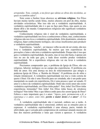 53


       Toda essa estrutura maligna e perversa, que comentamos e em que
estamos inseridos e vivemos, irá nos influenciar e nos tornar embrutecidos,
insensíveis, indiferentes e fazer com que vivamos longe da proposta de Cristo
para sua Igreja, se não estivermos em constante vigilância pois, “o mundo jaz
no maligno”. Esse modelo mundano tem atacado a espiritualidade sadia da
Igreja de forma grotesca e insinuante. Pois, desenvolvemos em nós um
cristianismo capengante, adoentado, acéfalo, mutilado e mascarado.
       Por mais que exerçamos um ativismo em nossas Igrejas e ministérios,
jamais conseguimos suprir o vácuo relacional que sentimos e existe em nós.
Vivemos longe de um autêntico relacionamento de amizade e intimidade com
Deus e com os irmãos. Nos convertemos, e alguns meses depois, logo após ser
influenciados pelos ‘antigos’ da caserna, já estamos longe do primeiro amor e
vivendo uma vida dissimulada, cínica, com representação, engano e nos
escondendo de Deus e dos irmãos. Iludindo e sendo iludidos até que nos
cansamos de tanto representar, caímos em estafa e queremos desistir de tudo.
       O modelo de espiritualidade que temos e recebemos é impessoal,
distante, sem relacionamentos verdadeiros, sem profundidade e sem
referências duradouras. A Igreja Cristã em algum momento de sua história
perdeu seu primeiro amor e o Senhor tem nos chamado a sermos uma geração
que viva totalmente para Ele, restaurada e aprofundada em seus
relacionamentos com Ele e entre si. Os valores foram convertidos de forma
acintosa pelo nosso inimigo em nossas mentes, a Graça deu lugar de novo a
Lei; a Disposição deu lugar a Obrigação; a Fé deu lugar a um assentimento
mental; o Amor deu lugar ao tolerar e assim por diante. É uma espiritualidade
doente, fraca, sem cor, sem cheiro, capenga e algumas vezes maluca. Na
realidade perdemos a noção de quem é Deus, perdemos a noção de quem
somos, perdemos a noção de quem são os outros.
       A verdadeira espiritualidade é uma vida mergulhada na imensidão de
Deus. Como eu posso viver essa vida de profundidade com Deus? É lógico
que só existe um caminho e esse caminho começa no Calvário!
       Precisamos em primeiro lugar entender que se existe uma verdadeira
espiritualidade é porque também tem uma falsa. E de repente eu posso estar
vivendo a falsa ao invés da verdadeira. Vejamos em Apocalipse 2.2-6,
“Conheço as tuas obras, tanto o teu labor como a tua perseverança, e que não
podes suportar homens maus, e que puseste à prova os que a si mesmos se
declaram apóstolos e não são, e os achaste mentirosos; e tens perseverança, e
suportaste provas por causa do meu nome, e não te deixaste esmorecer.
Tenho, porém, contra ti que abandonaste o teu primeiro amor. Lembra-te,
pois, de onde caíste, arrepende-te e volta à prática das primeiras obras; e, se
não, venho a ti e moverei do seu lugar o teu candeeiro, caso não te


      A Síndrome de Pilatos - © Paulo Bueno –- paulo@vinhonovo.zzn.com
 