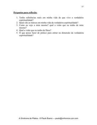 56


Deus e os meus irmãos possuem?’. Quanto mais perto dEle estiver, mas verei
minha real condição de: miserabilidade, cegueira, indigência, penúria,
infelicidade, nudez e desajustamento. Deixemos Deus sondar nosso coração e
tratar com nossos pecados para que possamos viver na dimensão da verdadeira
espiritualidade.
       A verdadeira espiritualidade faz com que eu me veja como realmente eu
sou, sem mazelas, sem falsas visões, sem bajulamentos de meu ‘ego’, sem
hipocrisia, é viver profundamente a verdade de Deus. Percebo o quão pecador
e necessitado do amor de Deus eu sou. Por outro lado à verdadeira
espiritualidade me leva a ver a Deus como realmente Ele é: Santo, Puro,
Imaculado, Perfeito.
       Você lembra da experiência de Isaias no ano da morte de seu tio: “No
ano da morte do rei Uzias, eu vi o Senhor assentado sobre um alto e sublime
trono, e as abas de suas vestes enchiam o templo. Serafins estavam por cima
dele; cada um tinha seis asas: com duas cobria o rosto, com duas cobria os
seus pés e com duas voava. E clamavam uns para os outros, dizendo: Santo,
santo, santo é o SENHOR dos Exércitos; toda a terra está cheia da sua glória.
As bases do limiar se moveram à voz do que clamava, e a casa se encheu de
fumaça. Então, disse eu: ai de mim! Estou perdido! Porque sou homem de
lábios impuros, habito no meio de um povo de impuros lábios, e os meus olhos
viram o Rei, o SENHOR dos Exércitos! Então, um dos serafins voou para
mim, trazendo na mão uma brasa viva, que tirara do altar com uma tenaz;
com a brasa tocou a minha boca e disse: Eis que ela tocou os teus lábios; a
tua iniqüidade foi tirada, e perdoado, o teu pecado. Depois disto, ouvi a voz
do Senhor, que dizia: A quem enviarei, e quem há de ir por nós? Disse eu: eis-
me aqui, envia-me a mim”. (Is 6.1-8).
       Isaias vivia a verdadeira espiritualidade, pois, tinha a visão correta de si
mesmo e a visão correta de Deus.




      A Síndrome de Pilatos - © Paulo Bueno –- paulo@vinhonovo.zzn.com
 