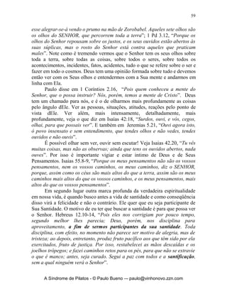 58


                               	
	
                    As Marcas da Uma Vida de
                    Verdadeira Espiritualidade!




      Queremos deixar claro que a verdadeira espiritualidade que vimos no
capítulo anterior, começa de dentro para fora. Veja em João 7.38, “Quem crer
em mim, como diz a Escritura, do seu interior fluirão rios de água viva”. A
vida verdadeira com Deus começa no interior do cristão. Como já
mencionamos não é um passe de mágica, mas é um processo de busca
constante em andar com Ele. Essa espiritualidade verdadeira tem marcas que
vão desde meu interior e atingem as áreas de minha família, meu trabalho e
minha Igreja. Queremos agora nos deter um pouco nesses sinais ou marcas da
verdadeira espiritualidade.
      Em primeiro lugar a verdadeira espiritualidade nos faz vermos com os
olhos de Deus, o mundo, as pessoas e a nós mesmos. O homem que tem a
capacidade de ver as coisas como Deus vê é alguém que vive uma vida
verdadeira com Ele. O olhar do Senhor sobre as coisas é muito mais profundo
do que o do homem. Veja o que a Bíblia fala sobre o olhar de Deus: Dt 11.12,
“terra de que cuida o SENHOR, vosso Deus; os olhos do SENHOR, vosso
Deus, estão sobre ela continuamente, desde o princípio até ao fim do ano ”;
Salmos 33.18, “Eis que os olhos do SENHOR estão sobre os que o temem,
sobre os que esperam na sua misericórdia”; Salmos 34.15, “Os olhos do
SENHOR repousam sobre os justos, e os seus ouvidos estão abertos ao seu
clamor”; Salmos 109.15, “Permaneçam ante os olhos do SENHOR, para que
faça desaparecer da terra a memória deles”; Pv 5.21, “Porque os caminhos
do homem estão perante os olhos do SENHOR, e ele considera todas as suas
veredas”; Pv 15.3, “Os olhos do SENHOR estão em todo lugar, contemplando
os maus e os bons”; Pv 22.12, “Os olhos do SENHOR conservam aquele que
tem conhecimento, mas as palavras do iníquo ele transtornará”; Amós 9:8,
“Eis que os olhos do SENHOR Deus estão contra este reino pecador, e eu o
destruirei de sobre a face da terra; mas não destruirei de todo a casa de Jacó,
diz o SENHOR”; Zc 4.10, “Pois quem despreza o dia dos humildes começos,


      A Síndrome de Pilatos - © Paulo Bueno –- paulo@vinhonovo.zzn.com
 