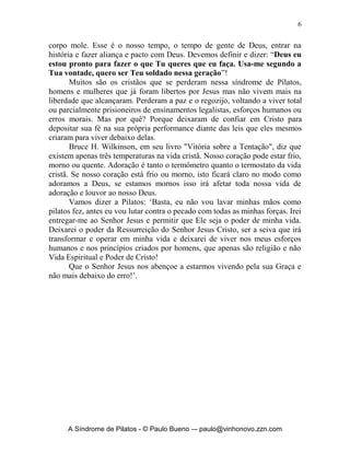 6


corpo mole. Esse é o nosso tempo, o tempo de gente de Deus, entrar na
história e fazer aliança e pacto com Deus. Devemos definir e dizer: “Deus eu
estou pronto para fazer o que Tu queres que eu faça. Usa-me segundo a
Tua vontade, quero ser Teu soldado nessa geração”!
       Muitos são os cristãos que se perderam nessa síndrome de Pilatos,
homens e mulheres que já foram libertos por Jesus mas não vivem mais na
liberdade que alcançaram. Perderam a paz e o regozijo, voltando a viver total
ou parcialmente prisioneiros de ensinamentos legalistas, esforços humanos ou
erros morais. Mas por quê? Porque deixaram de confiar em Cristo para
depositar sua fé na sua própria performance diante das leis que eles mesmos
criaram para viver debaixo delas.
       Bruce H. Wilkinson, em seu livro "Vitória sobre a Tentação", diz que
existem apenas três temperaturas na vida cristã. Nosso coração pode estar frio,
morno ou quente. Adoração é tanto o termômetro quanto o termostato da vida
cristã. Se nosso coração está frio ou morno, isto ficará claro no modo como
adoramos a Deus, se estamos mornos isso irá afetar toda nossa vida de
adoração e louvor ao nosso Deus.
       Vamos dizer a Pilatos: ‘Basta, eu não vou lavar minhas mãos como
pilatos fez, antes eu vou lutar contra o pecado com todas as minhas forças. Irei
entregar-me ao Senhor Jesus e permitir que Ele seja o poder de minha vida.
Deixarei o poder da Ressurreição do Senhor Jesus Cristo, ser a seiva que irá
transformar e operar em minha vida e deixarei de viver nos meus esforços
humanos e nos princípios criados por homens, que apenas são religião e não
Vida Espiritual e Poder de Cristo!
       Que o Senhor Jesus nos abençoe a estarmos vivendo pela sua Graça e
não mais debaixo do erro!’.




      A Síndrome de Pilatos - © Paulo Bueno –- paulo@vinhonovo.zzn.com
 