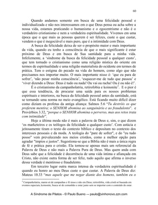 59


esse alegrar-se-á vendo o prumo na mão de Zorobabel. Aqueles sete olhos são
os olhos do SENHOR, que percorrem toda a terra”; 1 Pd 3.12, “Porque os
olhos do Senhor repousam sobre os justos, e os seus ouvidos estão abertos às
suas súplicas, mas o rosto do Senhor está contra aqueles que praticam
males”. Note como é tremendo vermos que o Senhor tem os seus olhos sobre
toda a terra, sobre todas as coisas, sobre todos o seres, sobre todos os
acontecimentos, incidentes, fatos, acidentes, tudo o que se refere sobre o ser e
fazer em todo o cosmos. Deus tem uma opinião formada sobre tudo e devemos
então ver com os Seus olhos e entendermos com a Sua mente e andarmos em
linha com Ela.
       Paulo disse em 1 Coríntios 2.16, “Pois quem conheceu a mente do
Senhor, que o possa instruir? Nós, porém, temos a mente de Cristo”. Deus
tem um chamado para nós, e é o de olharmos mais profundamente as coisas
pelo ângulo dEle. Ver as pessoas, situações, atitudes, reações pelo ponto de
vista dEle. Ver além, mais intensamente, detalhadamente, mais
profundamente, veja o que diz em Isaías 42:18, “Surdos, ouvi, e vós, cegos,
olhai, para que possais ver”. E também em Jeremias 5.21, “Ouvi agora isto,
ó povo insensato e sem entendimento, que tendes olhos e não vedes, tendes
ouvidos e não ouvis”.
       É possível olhar sem ver, ouvir sem escutar! Veja Isaias 42.20, “Tu vês
muitas coisas, mas não as observas; ainda que tens os ouvidos abertos, nada
ouves”. Por isso é importante vigiar e estar intimo de Deus e de Seus
Pensamentos. Isaias 55.8-9, “Porque os meus pensamentos não são os vossos
pensamentos, nem os vossos caminhos, os meus caminhos, diz o SENHOR,
porque, assim como os céus são mais altos do que a terra, assim são os meus
caminhos mais altos do que os vossos caminhos, e os meus pensamentos, mais
altos do que os vossos pensamentos”.
       Em segundo lugar outra marca profunda da verdadeira espiritualidade
em nossa vida, é quando busco antes a vida de santidade e como conseqüência
disso virá a felicidade e não o contrário. Ele quer que eu seja participante de
Sua Santidade. O motivo de eu ter que buscar a santidade é para que possa ver
o Senhor. Hebreus 12.10-14, “Pois eles nos corrigiam por pouco tempo,
segundo melhor lhes parecia; Deus, porém, nos disciplina para
aproveitamento, a fim de sermos participantes da sua santidade. Toda
disciplina, com efeito, no momento não parece ser motivo de alegria, mas de
tristeza; ao depois, entretanto, produz fruto pacífico aos que têm sido por ela
exercitados, fruto de justiça. Por isso, restabelecei as mãos descaídas e os
joelhos trôpegos; e fazei caminhos retos para os pés, para que não se extravie
o que é manco; antes, seja curado. Segui a paz com todos e a santificação,
sem a qual ninguém verá o Senhor”.


      A Síndrome de Pilatos - © Paulo Bueno –- paulo@vinhonovo.zzn.com
 