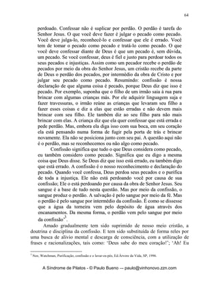 63


                                        	

	
               O Valor e necessidade de Confessarmos
                          Nossos Pecados!




       “Confessei-te o meu pecado e a minha iniqüidade não mais ocultei.
Disse: confessarei ao SENHOR as minhas transgressões; e tu perdoaste a
iniqüidade do meu pecado” (Salmo 32.5);
       “O que encobre as suas transgressões jamais prosperará; mas o que as
confessa e deixa alcançará misericórdia” (Provérbios 28.13);
       “Se eu no coração contemplara a vaidade (pecado), o Senhor não me
teria ouvido” (Salmo 66.18).
       O perdão de Deus só é obtido por meio da confissão. Devemos lembrar
que existe a nossa parte a ser feita que é a confissão, e existe à parte de Deus
que é o Perdão dos pecados. 1 João 1.7-9 nos diz que: “Se, porém, andarmos
na luz, como ele está na luz, mantemos comunhão uns com os outros, e o
sangue de Jesus, seu Filho, nos purifica de todo pecado. Se dissermos que não
temos pecado nenhum, a nós mesmos nos enganamos, e a verdade não está
em nós. Se confessarmos os nossos pecados, ele é fiel e justo para nos
perdoar os pecados e nos purificar de toda injustiça”.
       A nossa parte é confessar os pecados, a parte de Deus é perdoar e
purificar de toda a injustiça. O irmão Watchman Nee, em seu ensaio
‘Purificação, confissão e o lavar-os-pés’, diz o seguinte sobre confissão e sua
importância:
              ‘Então, que é confissão? O apóstolo não disse que confissão é
    orar para que Deus perdoe os nossos pecados. Muitas orações e
    suplicas a deus por perdão não são confissões. Tampouco disse o
    ap ó s t o l o q u e co n fi s s ão é ap en as fal ar al g o co m a n o s s a b o ca. O q u e o
    apóstolo disse foi que temos de reconhecer o pecado e tratá-lo como
    pecado. Confissão significa colocarmo-nos no mesmo lugar que Deus
    está, admitindo diante de Deus que o que fizemos é, sem dúvida, um
    pecado. No momento em que você confessar o seu pecado, você será

       A Síndrome de Pilatos - © Paulo Bueno –- paulo@vinhonovo.zzn.com
 